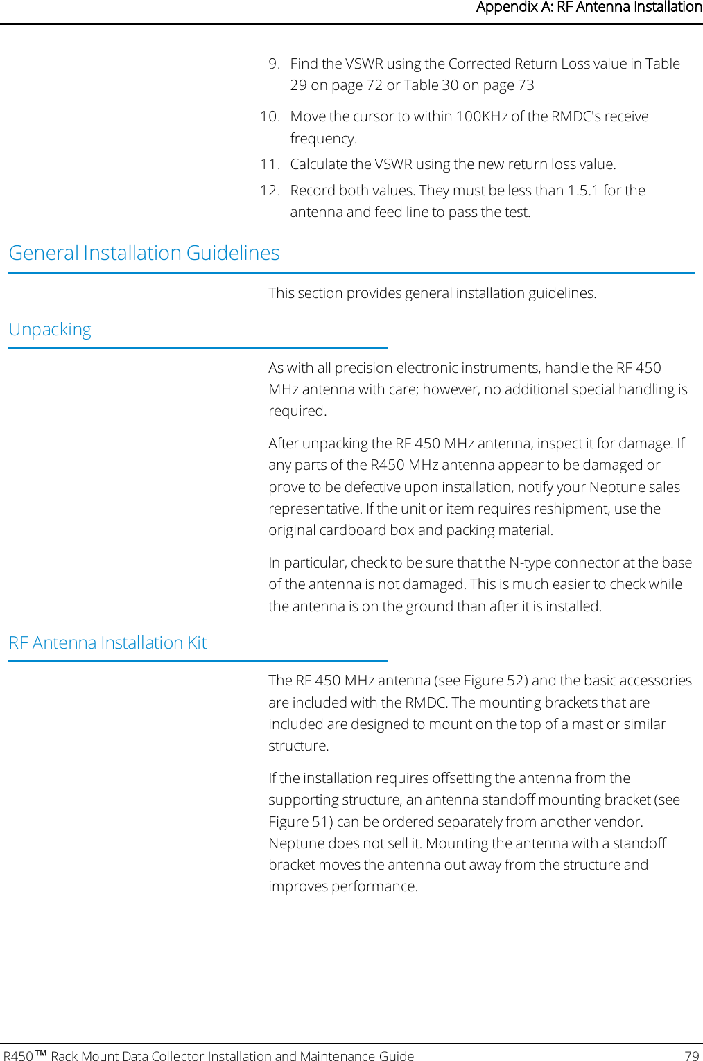 9. Find the VSWR using the Corrected Return Loss value in Table29 on page72 or Table 30 on page7310. Move the cursor to within 100KHz of the RMDC&apos;s receivefrequency.11. Calculate the VSWR using the new return loss value.12. Record both values. They must be less than 1.5.1 for theantenna and feed line to pass the test.General Installation GuidelinesThis section provides general installation guidelines.UnpackingAs with all precision electronic instruments, handle the RF 450MHz antenna with care; however, no additional special handling isrequired.After unpacking the RF 450 MHz antenna, inspect it for damage. Ifany parts of the R450 MHz antenna appear to be damaged orprove to be defective upon installation, notify your Neptune salesrepresentative. If the unit or item requires reshipment, use theoriginal cardboard box and packing material.In particular, check to be sure that the N-type connector at the baseof the antenna is not damaged. This is much easier to check whilethe antenna is on the ground than after it is installed.RF Antenna Installation KitThe RF 450 MHz antenna (see Figure 52) and the basic accessoriesare included with the RMDC. The mounting brackets that areincluded are designed to mount on the top of a mast or similarstructure.If the installation requires offsetting the antenna from thesupporting structure, an antenna standoff mounting bracket (seeFigure 51) can be ordered separately from another vendor.Neptune does not sell it. Mounting the antenna with a standoffbracket moves the antenna out away from the structure andimproves performance.R450™Rack Mount Data Collector Installation and Maintenance Guide 79Appendix A: RF Antenna Installation