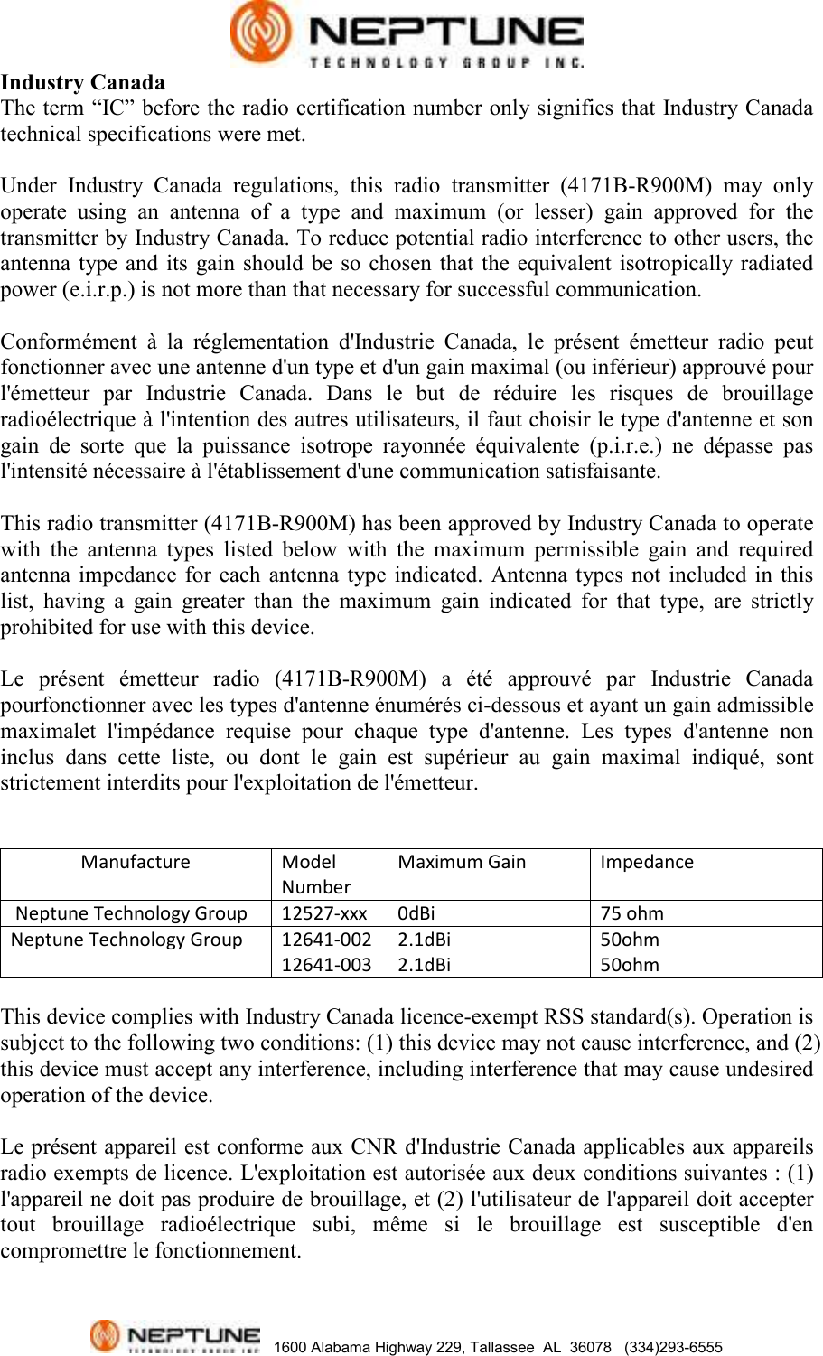   1600 Alabama Highway 229, Tallassee  AL  36078   (334)293-6555 Industry Canada The term “IC” before the radio certification number only signifies that Industry Canada technical specifications were met.  Under  Industry  Canada  regulations,  this  radio  transmitter  (4171B-R900M)  may  only operate  using  an  antenna  of  a  type  and  maximum  (or  lesser)  gain  approved  for  the transmitter by Industry Canada. To reduce potential radio interference to other users, the antenna type and its  gain  should  be so  chosen that  the equivalent  isotropically radiated power (e.i.r.p.) is not more than that necessary for successful communication.  Conformément  à  la  réglementation  d&apos;Industrie  Canada,  le  présent  émetteur  radio  peut fonctionner avec une antenne d&apos;un type et d&apos;un gain maximal (ou inférieur) approuvé pour l&apos;émetteur  par  Industrie  Canada.  Dans  le  but  de  réduire  les  risques  de  brouillage radioélectrique à l&apos;intention des autres utilisateurs, il faut choisir le type d&apos;antenne et son gain  de  sorte  que  la  puissance  isotrope  rayonnée  équivalente  (p.i.r.e.)  ne  dépasse  pas     l&apos;intensité nécessaire à l&apos;établissement d&apos;une communication satisfaisante.  This radio transmitter (4171B-R900M) has been approved by Industry Canada to operate with  the  antenna  types  listed  below  with  the  maximum  permissible  gain  and  required antenna impedance  for each  antenna  type  indicated.  Antenna types  not  included in  this list,  having  a  gain  greater  than  the  maximum  gain  indicated  for  that  type,  are  strictly prohibited for use with this device.   Le  présent  émetteur  radio  (4171B-R900M)  a  été  approuvé  par  Industrie  Canada pourfonctionner avec les types d&apos;antenne énumérés ci-dessous et ayant un gain admissible maximalet  l&apos;impédance  requise  pour  chaque  type  d&apos;antenne.  Les  types  d&apos;antenne  non inclus  dans  cette  liste,  ou  dont  le  gain  est  supérieur  au  gain  maximal  indiqué,  sont strictement interdits pour l&apos;exploitation de l&apos;émetteur.                  Manufacture Model Number Maximum Gain Impedance  Neptune Technology Group 12527-xxx 0dBi 75 ohm Neptune Technology Group 12641-002 12641-003 2.1dBi 2.1dBi 50ohm 50ohm  This device complies with Industry Canada licence-exempt RSS standard(s). Operation is subject to the following two conditions: (1) this device may not cause interference, and (2) this device must accept any interference, including interference that may cause undesired operation of the device.  Le présent appareil est conforme aux CNR d&apos;Industrie Canada applicables aux appareils radio exempts de licence. L&apos;exploitation est autorisée aux deux conditions suivantes : (1) l&apos;appareil ne doit pas produire de brouillage, et (2) l&apos;utilisateur de l&apos;appareil doit accepter tout  brouillage  radioélectrique  subi,  même  si  le  brouillage  est  susceptible  d&apos;en compromettre le fonctionnement. 