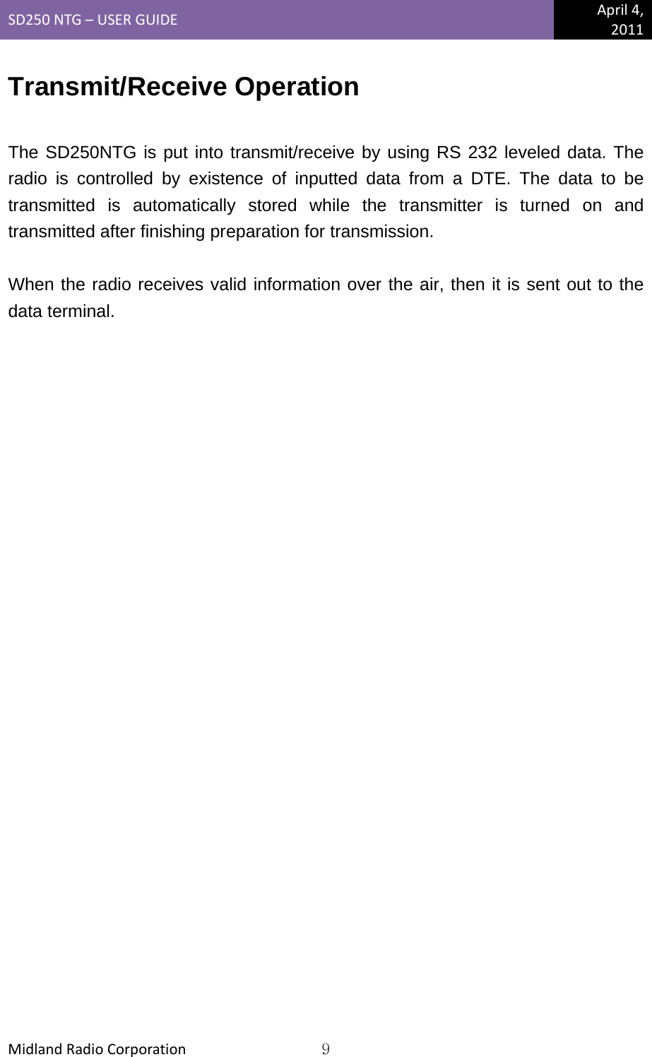 SD250NTG–USERGUIDEApril4,2011MidlandRadioCorporation9Transmit/Receive Operation  The SD250NTG is put into transmit/receive by using RS 232 leveled data. The radio is controlled by existence of inputted data from a DTE. The data to be transmitted is automatically stored while the transmitter is turned on and transmitted after finishing preparation for transmission.  When the radio receives valid information over the air, then it is sent out to the data terminal.   