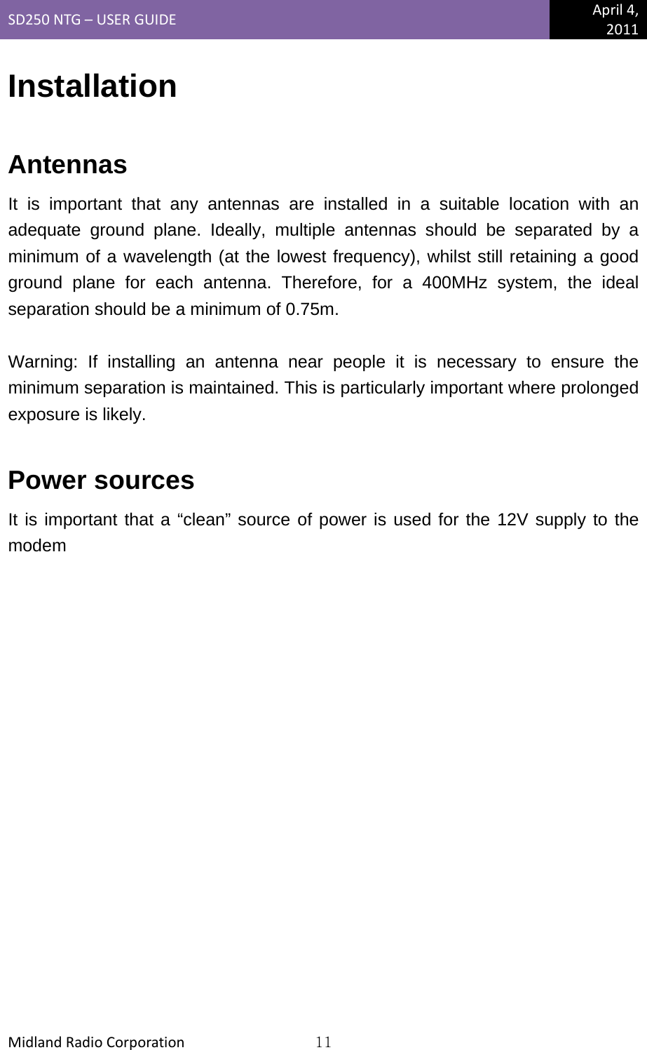 SD250NTG–USERGUIDEApril4,2011MidlandRadioCorporation11Installation  Antennas It is important that any antennas are installed in a suitable location with an adequate ground plane. Ideally, multiple antennas should be separated by a minimum of a wavelength (at the lowest frequency), whilst still retaining a good ground plane for each antenna. Therefore, for a 400MHz system, the ideal separation should be a minimum of 0.75m.  Warning: If installing an antenna near people it is necessary to ensure the minimum separation is maintained. This is particularly important where prolonged exposure is likely.  Power sources It is important that a “clean” source of power is used for the 12V supply to the modem 