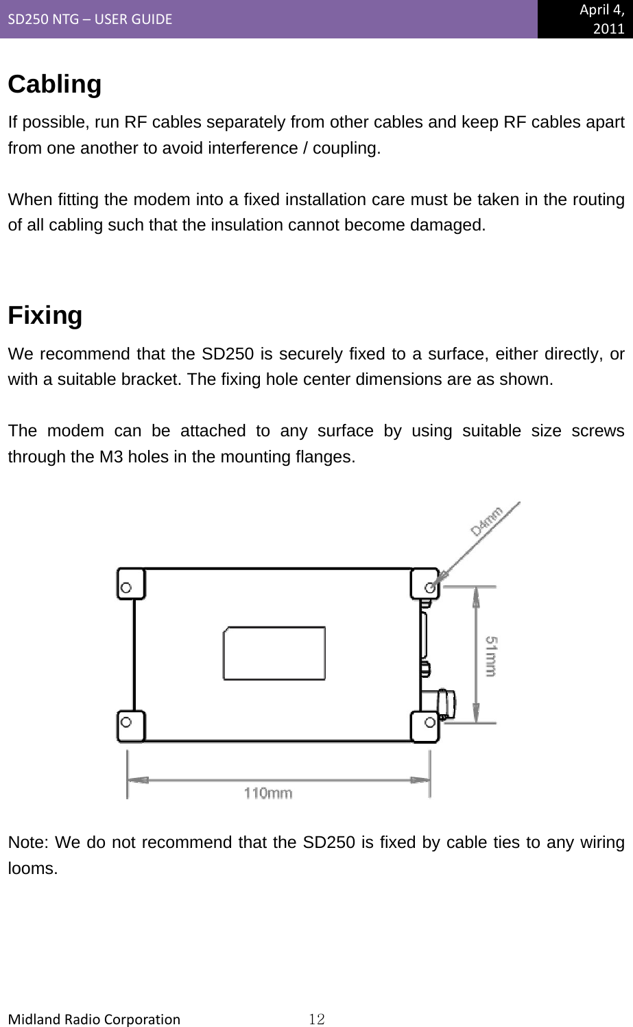 SD250NTG–USERGUIDEApril4,2011MidlandRadioCorporation12Cabling If possible, run RF cables separately from other cables and keep RF cables apart from one another to avoid interference / coupling.  When fitting the modem into a fixed installation care must be taken in the routing of all cabling such that the insulation cannot become damaged.  Fixing We recommend that the SD250 is securely fixed to a surface, either directly, or with a suitable bracket. The fixing hole center dimensions are as shown.  The modem can be attached to any surface by using suitable size screws through the M3 holes in the mounting flanges.    Note: We do not recommend that the SD250 is fixed by cable ties to any wiring looms. 