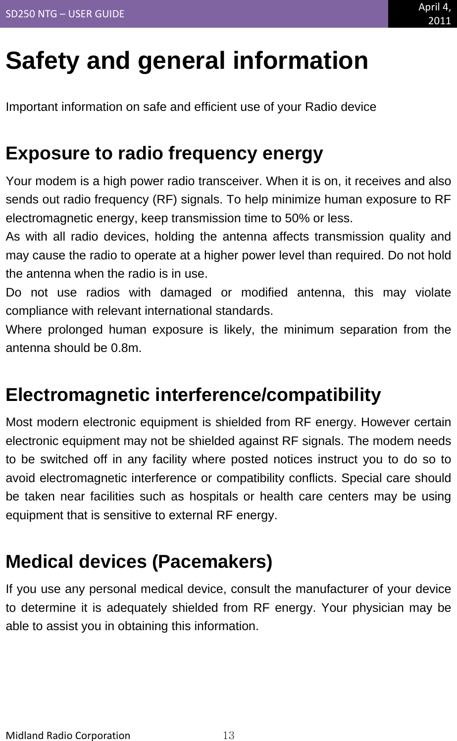 SD250NTG–USERGUIDEApril4,2011MidlandRadioCorporation13Safety and general information  Important information on safe and efficient use of your Radio device   Exposure to radio frequency energy Your modem is a high power radio transceiver. When it is on, it receives and also sends out radio frequency (RF) signals. To help minimize human exposure to RF electromagnetic energy, keep transmission time to 50% or less. As with all radio devices, holding the antenna affects transmission quality and may cause the radio to operate at a higher power level than required. Do not hold the antenna when the radio is in use. Do not use radios with damaged or modified antenna, this may violate compliance with relevant international standards. Where prolonged human exposure is likely, the minimum separation from the antenna should be 0.8m.  Electromagnetic interference/compatibility Most modern electronic equipment is shielded from RF energy. However certain electronic equipment may not be shielded against RF signals. The modem needs to be switched off in any facility where posted notices instruct you to do so to avoid electromagnetic interference or compatibility conflicts. Special care should be taken near facilities such as hospitals or health care centers may be using equipment that is sensitive to external RF energy.  Medical devices (Pacemakers) If you use any personal medical device, consult the manufacturer of your device to determine it is adequately shielded from RF energy. Your physician may be able to assist you in obtaining this information. 