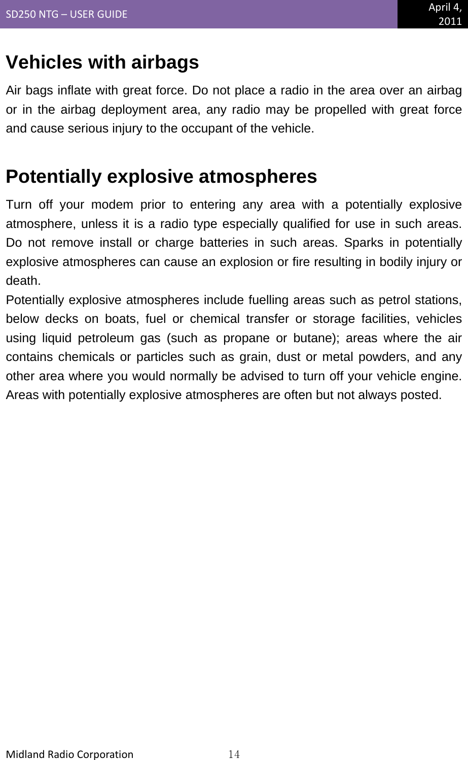 SD250NTG–USERGUIDEApril4,2011MidlandRadioCorporation14Vehicles with airbags Air bags inflate with great force. Do not place a radio in the area over an airbag or in the airbag deployment area, any radio may be propelled with great force and cause serious injury to the occupant of the vehicle.  Potentially explosive atmospheres Turn off your modem prior to entering any area with a potentially explosive atmosphere, unless it is a radio type especially qualified for use in such areas. Do not remove install or charge batteries in such areas. Sparks in potentially explosive atmospheres can cause an explosion or fire resulting in bodily injury or death. Potentially explosive atmospheres include fuelling areas such as petrol stations, below decks on boats, fuel or chemical transfer or storage facilities, vehicles using liquid petroleum gas (such as propane or butane); areas where the air contains chemicals or particles such as grain, dust or metal powders, and any other area where you would normally be advised to turn off your vehicle engine. Areas with potentially explosive atmospheres are often but not always posted. 