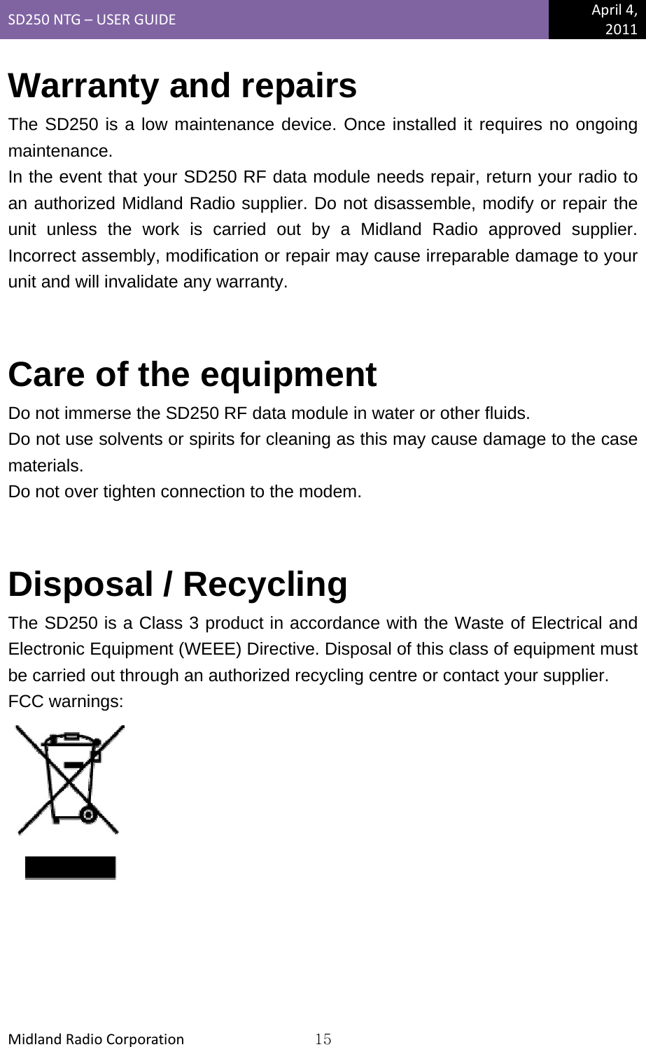 SD250NTG–USERGUIDEApril4,2011MidlandRadioCorporation15Warranty and repairs The SD250 is a low maintenance device. Once installed it requires no ongoing maintenance. In the event that your SD250 RF data module needs repair, return your radio to an authorized Midland Radio supplier. Do not disassemble, modify or repair the unit unless the work is carried out by a Midland Radio approved supplier. Incorrect assembly, modification or repair may cause irreparable damage to your unit and will invalidate any warranty.  Care of the equipment Do not immerse the SD250 RF data module in water or other fluids. Do not use solvents or spirits for cleaning as this may cause damage to the case materials. Do not over tighten connection to the modem.  Disposal / Recycling The SD250 is a Class 3 product in accordance with the Waste of Electrical and Electronic Equipment (WEEE) Directive. Disposal of this class of equipment must be carried out through an authorized recycling centre or contact your supplier. FCC warnings: 
