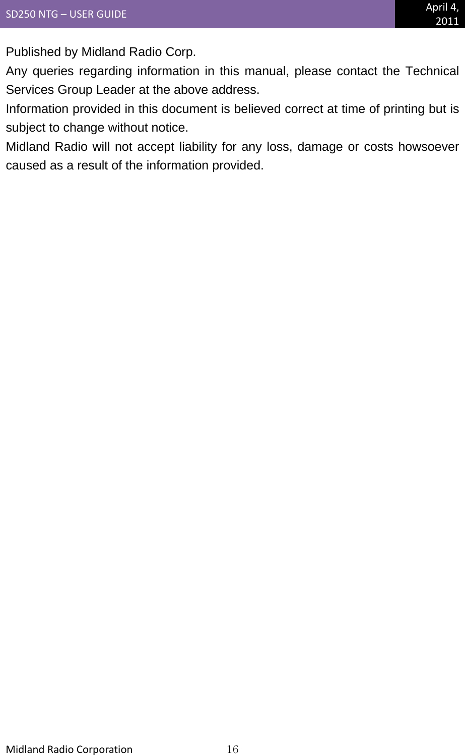 SD250NTG–USERGUIDEApril4,2011MidlandRadioCorporation16Published by Midland Radio Corp. Any queries regarding information in this manual, please contact the Technical Services Group Leader at the above address. Information provided in this document is believed correct at time of printing but is subject to change without notice. Midland Radio will not accept liability for any loss, damage or costs howsoever caused as a result of the information provided.  