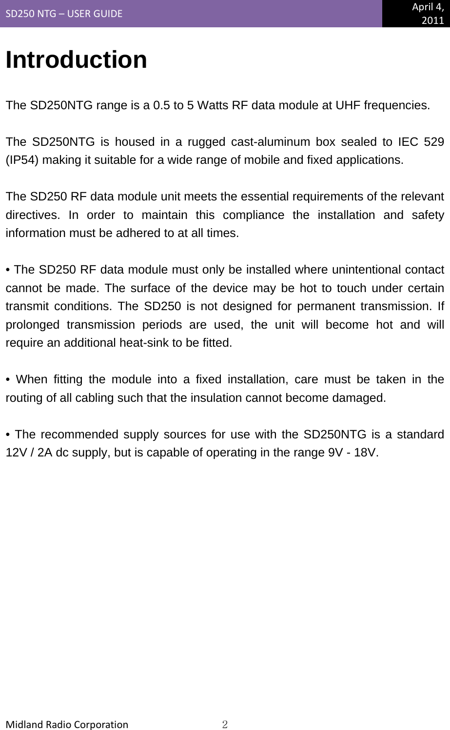 SD250NTG–USERGUIDEApril4,2011MidlandRadioCorporation2Introduction  The SD250NTG range is a 0.5 to 5 Watts RF data module at UHF frequencies.  The SD250NTG is housed in a rugged cast-aluminum box sealed to IEC 529 (IP54) making it suitable for a wide range of mobile and fixed applications.  The SD250 RF data module unit meets the essential requirements of the relevant directives. In order to maintain this compliance the installation and safety information must be adhered to at all times.  • The SD250 RF data module must only be installed where unintentional contact cannot be made. The surface of the device may be hot to touch under certain transmit conditions. The SD250 is not designed for permanent transmission. If prolonged transmission periods are used, the unit will become hot and will require an additional heat-sink to be fitted.  • When fitting the module into a fixed installation, care must be taken in the routing of all cabling such that the insulation cannot become damaged.  • The recommended supply sources for use with the SD250NTG is a standard 12V / 2A dc supply, but is capable of operating in the range 9V - 18V. 