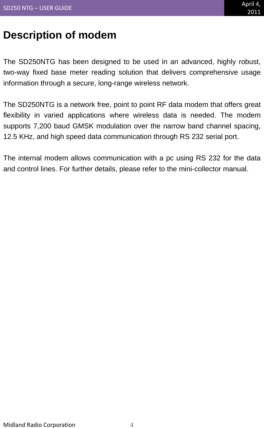 SD250NTG–USERGUIDEApril4,2011MidlandRadioCorporation4Description of modem  The SD250NTG has been designed to be used in an advanced, highly robust, two-way fixed base meter reading solution that delivers comprehensive usage information through a secure, long-range wireless network.  The SD250NTG is a network free, point to point RF data modem that offers great flexibility in varied applications where wireless data is needed. The modem supports 7,200 baud GMSK modulation over the narrow band channel spacing, 12.5 KHz, and high speed data communication through RS 232 serial port.  The internal modem allows communication with a pc using RS 232 for the data and control lines. For further details, please refer to the mini-collector manual.  