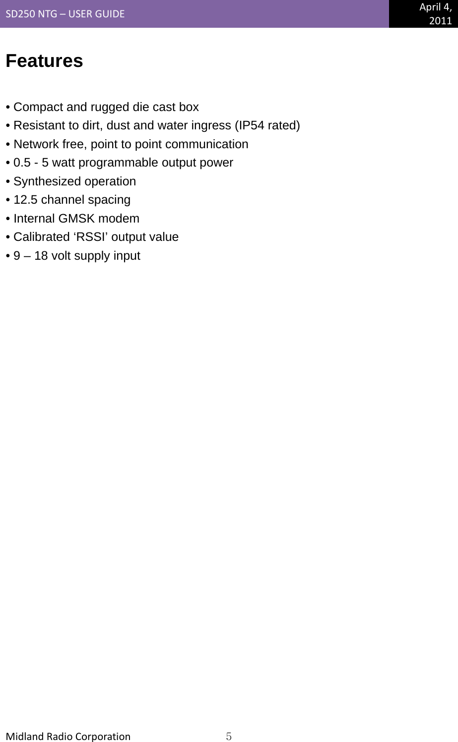 SD250NTG–USERGUIDEApril4,2011MidlandRadioCorporation5Features  • Compact and rugged die cast box • Resistant to dirt, dust and water ingress (IP54 rated) • Network free, point to point communication • 0.5 - 5 watt programmable output power • Synthesized operation • 12.5 channel spacing • Internal GMSK modem • Calibrated ‘RSSI’ output value • 9 – 18 volt supply input  