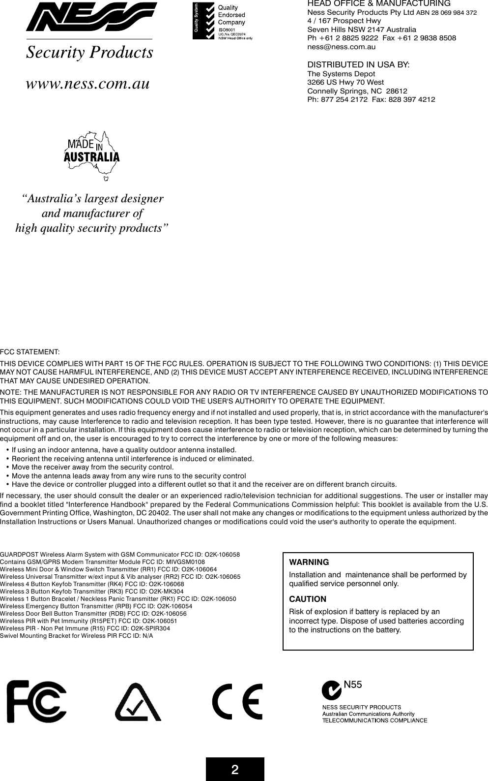 2FCC STATEMENT:THIS DEVICE COMPLIES WITH PART 15 OF THE FCC RULES. OPERATION IS SUBJECT TO THE FOLLOWING TWO CONDITIONS: (1) THIS DEVICE MAY NOT CAUSE HARMFUL INTERFERENCE, AND (2) THIS DEVICE MUST ACCEPT ANY INTERFERENCE RECEIVED, INCLUDING INTERFERENCE THAT MAY CAUSE UNDESIRED OPERATION.NOTE: THE MANUFACTURER IS NOT RESPONSIBLE FOR ANY RADIO OR TV INTERFERENCE CAUSED BY UNAUTHORIZED MODIFICATIONS TO THIS EQUIPMENT. SUCH MODIFICATIONS COULD VOID THE USER&apos;S AUTHORITY TO OPERATE THE EQUIPMENT.This equipment generates and uses radio frequency energy and if not installed and used properly, that is, in strict accordance with the manufacturer&apos;s instructions, may cause Interference to radio and television reception. It has been type tested. However, there is no guarantee that interference will not occur in a particular installation. If this equipment does cause interference to radio or television reception, which can be determined by turning the equipment off and on, the user is encouraged to try to correct the interference by one or more of the following measures:• If using an indoor antenna, have a quality outdoor antenna installed.• Reorient the receiving antenna until interference is induced or eliminated.• Move the receiver away from the security control.• Move the antenna leads away from any wire runs to the security control• Have the device or controller plugged into a different outlet so that it and the receiver are on different branch circuits.If necessary, the user should consult the dealer or an experienced radio/television technician for additional suggestions. The user or installer may find a booklet titled &quot;Interference Handbook&quot; prepared by the Federal Communications Commission helpful: This booklet is available from the U.S. Government Printing Office, Washington, DC 20402. The user shall not make any changes or modifications to the equipment unless authorized by the Installation Instructions or Users Manual. Unauthorized changes or modifications could void the user&apos;s authority to operate the equipment.“Australia’s largest designer and manufacturer of high quality security products”www.ness.com.auWARNING Installation and  maintenance shall be performed by qualified service personnel only.CAUTIONRisk of explosion if battery is replaced by an incorrect type. Dispose of used batteries according to the instructions on the battery.HEAD OFFICE &amp; MANUFACTURINGNess Security Products Pty Ltd ABN 28 069 984 3724 / 167 Prospect Hwy  Seven Hills NSW 2147 AustraliaPh +61 2 8825 9222  Fax +61 2 9838 8508ness@ness.com.auDISTRIBUTED IN USA BY:The Systems Depot3266 US Hwy 70 WestConnelly Springs, NC  28612Ph: 877 254 2172  Fax: 828 397 4212GUARDPOST Wireless Alarm System with GSM Communicator FCC ID: O2K-106058Contains GSM/GPRS Modem Transmitter Module FCC ID: MIVGSM0108Wireless Mini Door &amp; Window Switch Transmitter (RR1) FCC ID: O2K-106064Wireless Universal Transmitter w/ext input &amp; Vib analyser (RR2) FCC ID: O2K-106065Wireless 4 Button Keyfob Transmitter (RK4) FCC ID: O2K-106068Wireless 3 Button Keyfob Transmitter (RK3) FCC ID: O2K-MK304Wireless 1 Button Bracelet / Neckless Panic Transmitter (RK1) FCC ID: O2K-106050Wireless Emergency Button Transmitter (RPB) FCC ID: O2K-106054Wireless Door Bell Button Transmitter (RDB) FCC ID: O2K-106056Wireless PIR with Pet Immunity (R15PET) FCC ID: O2K-106051Wireless PIR - Non Pet Immune (R15) FCC ID: O2K-SPIR304Swivel Mounting Bracket for Wireless PIR FCC ID: N/A
