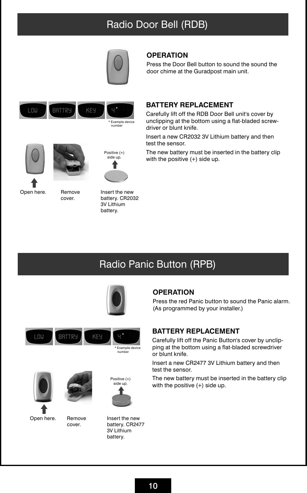 10Radio Door Bell (RDB)OPERATIONPress the Door Bell button to sound the sound the door chime at the Guradpost main unit. BATTERY REPLACEMENTCarefully lift off the RDB Door Bell unit&apos;s cover by unclipping at the bottom using a flat-bladed screw-driver or blunt knife. Insert a new CR2032 3V Lithium battery and then test the sensor.The new battery must be inserted in the battery clip with the positive (+) side up.Open here. Insert the new battery. CR2032 3V Lithium battery.Remove cover.Positive (+)  side up.* Example device numberRadio Panic Button (RPB) OPERATIONPress the red Panic button to sound the Panic alarm. (As programmed by your installer.)BATTERY REPLACEMENTCarefully lift off the Panic Button&apos;s cover by unclip-ping at the bottom using a flat-bladed screwdriver or blunt knife. Insert a new CR2477 3V Lithium battery and then test the sensor.The new battery must be inserted in the battery clip with the positive (+) side up.Open here. Insert the new battery. CR2477 3V Lithium battery.Remove cover.Positive (+)  side up.* Example device number