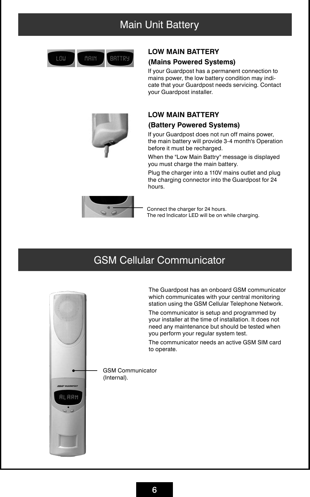 6Main Unit BatteryConnect the charger for 24 hours. The red Indicator LED will be on while charging.LOW MAIN BATTERY(Battery Powered Systems)If your Guardpost does not run off mains power, the main battery will provide 3-4 month&apos;s Operation before it must be recharged. When the &quot;Low Main Battry&quot; message is displayed you must charge the main battery.Plug the charger into a 110V mains outlet and plug the charging connector into the Guardpost for 24 hours.GSM Cellular CommunicatorGSM Communicator(Internal).The Guardpost has an onboard GSM communicator which communicates with your central monitoring station using the GSM Cellular Telephone Network.The communicator is setup and programmed by your installer at the time of installation. It does not need any maintenance but should be tested when you perform your regular system test.The communicator needs an active GSM SIM card to operate.LOW MAIN BATTERY(Mains Powered Systems)If your Guardpost has a permanent connection to mains power, the low battery condition may indi-cate that your Guardpost needs servicing. Contact your Guardpost installer.