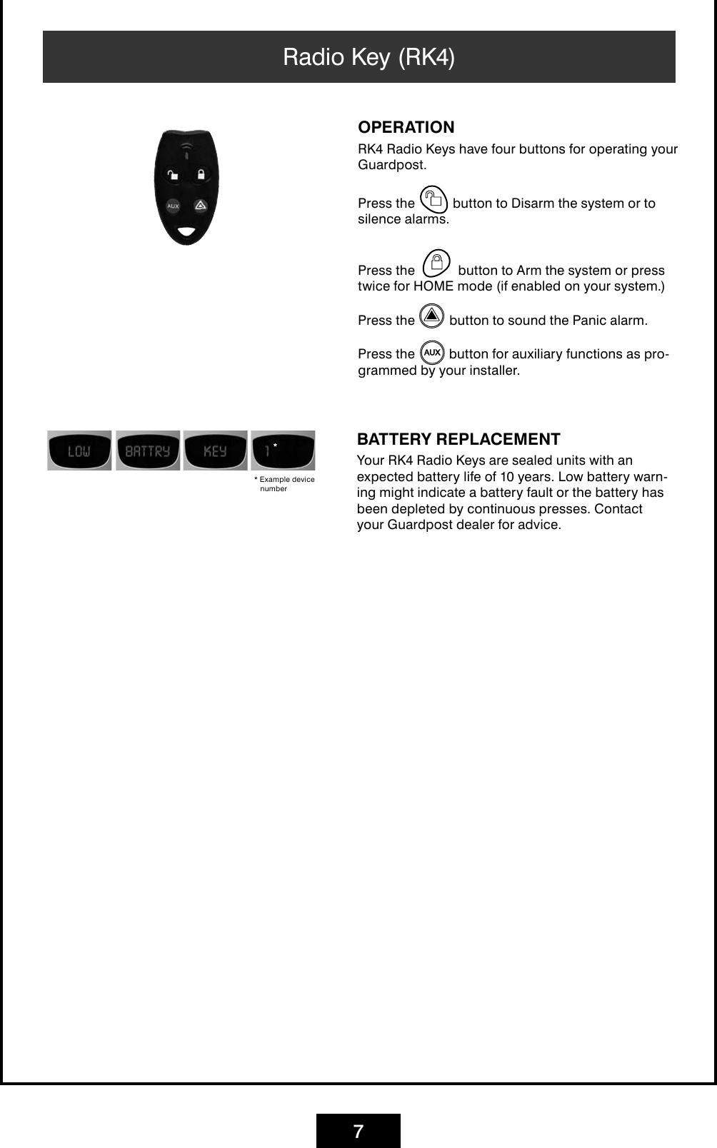 7Radio Key (RK4) OPERATIONRK4 Radio Keys have four buttons for operating your Guardpost.Press the   button to Disarm the system or to silence alarms.Press the button to Arm the system or press twice for HOME mode (if enabled on your system.)Press the   button to sound the Panic alarm.Press the   button for auxiliary functions as pro-grammed by your installer.BATTERY REPLACEMENTYour RK4 Radio Keys are sealed units with an expected battery life of 10 years. Low battery warn-ing might indicate a battery fault or the battery has been depleted by continuous presses. Contact your Guardpost dealer for advice.* Example device number