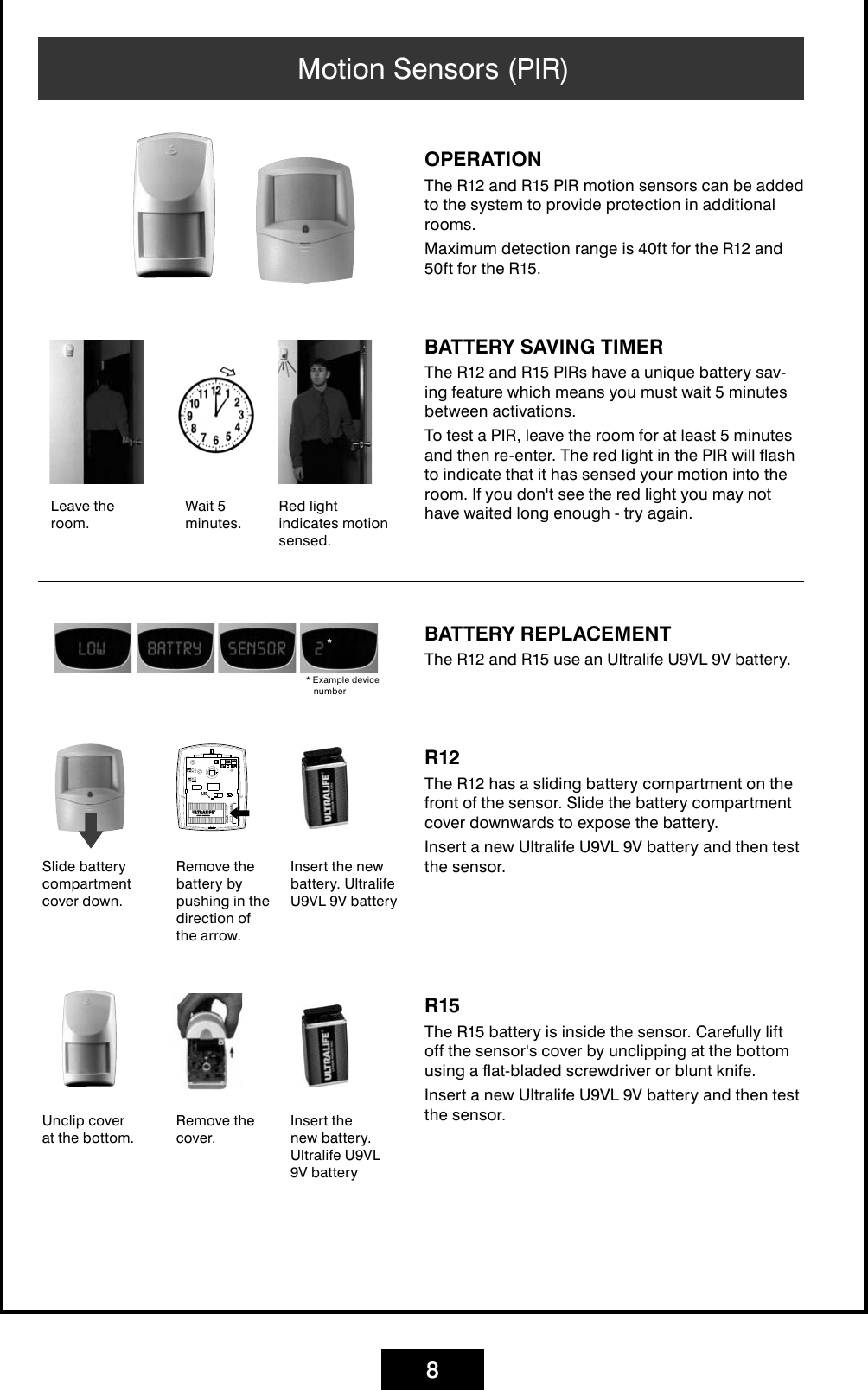 8Motion Sensors (PIR)BATTERY REPLACEMENTThe R12 and R15 use an Ultralife U9VL 9V battery. Insert the new battery. Ultralife U9VL 9V battery* Example device numberOPERATIONThe R12 and R15 PIR motion sensors can be added to the system to provide protection in additional rooms.Maximum detection range is 40ft for the R12 and 50ft for the R15.BATTERY SAVING TIMERThe R12 and R15 PIRs have a unique battery sav-ing feature which means you must wait 5 minutes between activations.To test a PIR, leave the room for at least 5 minutes and then re-enter. The red light in the PIR will flash to indicate that it has sensed your motion into the room. If you don&apos;t see the red light you may not have waited long enough - try again.Leave the room.Wait 5 minutes.Red light indicates motion sensed.Slide battery compartment cover down.R12The R12 has a sliding battery compartment on the front of the sensor. Slide the battery compartment cover downwards to expose the battery. Insert a new Ultralife U9VL 9V battery and then test the sensor.Remove the battery by pushing in the direction of the arrow.Insert the new battery. Ultralife U9VL 9V batteryUnclip cover at the bottom.R15The R15 battery is inside the sensor. Carefully lift off the sensor&apos;s cover by unclipping at the bottom using a flat-bladed screwdriver or blunt knife. Insert a new Ultralife U9VL 9V battery and then test the sensor.Remove the cover.
