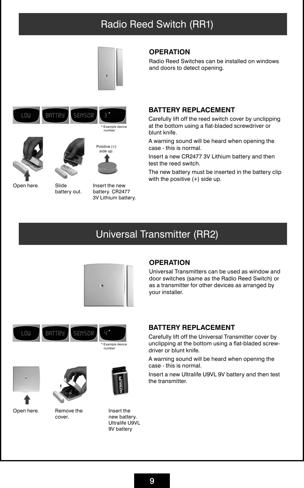 9Radio Reed Switch (RR1)OPERATIONRadio Reed Switches can be installed on windows and doors to detect opening.BATTERY REPLACEMENTCarefully lift off the reed switch cover by unclipping at the bottom using a flat-bladed screwdriver or blunt knife. A warning sound will be heard when opening the case - this is normal. Insert a new CR2477 3V Lithium battery and then test the reed switch. The new battery must be inserted in the battery clip with the positive (+) side up.Open here. Insert the new battery. CR2477 3V Lithium battery.Slide battery out.Positive (+)  side up.* Example device numberUniversal Transmitter (RR2)OPERATIONUniversal Transmitters can be used as window and door switches (same as the Radio Reed Switch) or as a transmitter for other devices as arranged by your installer.BATTERY REPLACEMENTCarefully lift off the Universal Transmitter cover by unclipping at the bottom using a flat-bladed screw-driver or blunt knife. A warning sound will be heard when opening the case - this is normal. Insert a new Ultralife U9VL 9V battery and then test the transmitter.Open here. Remove the cover.* Example device numberInsert the new battery. Ultralife U9VL 9V battery