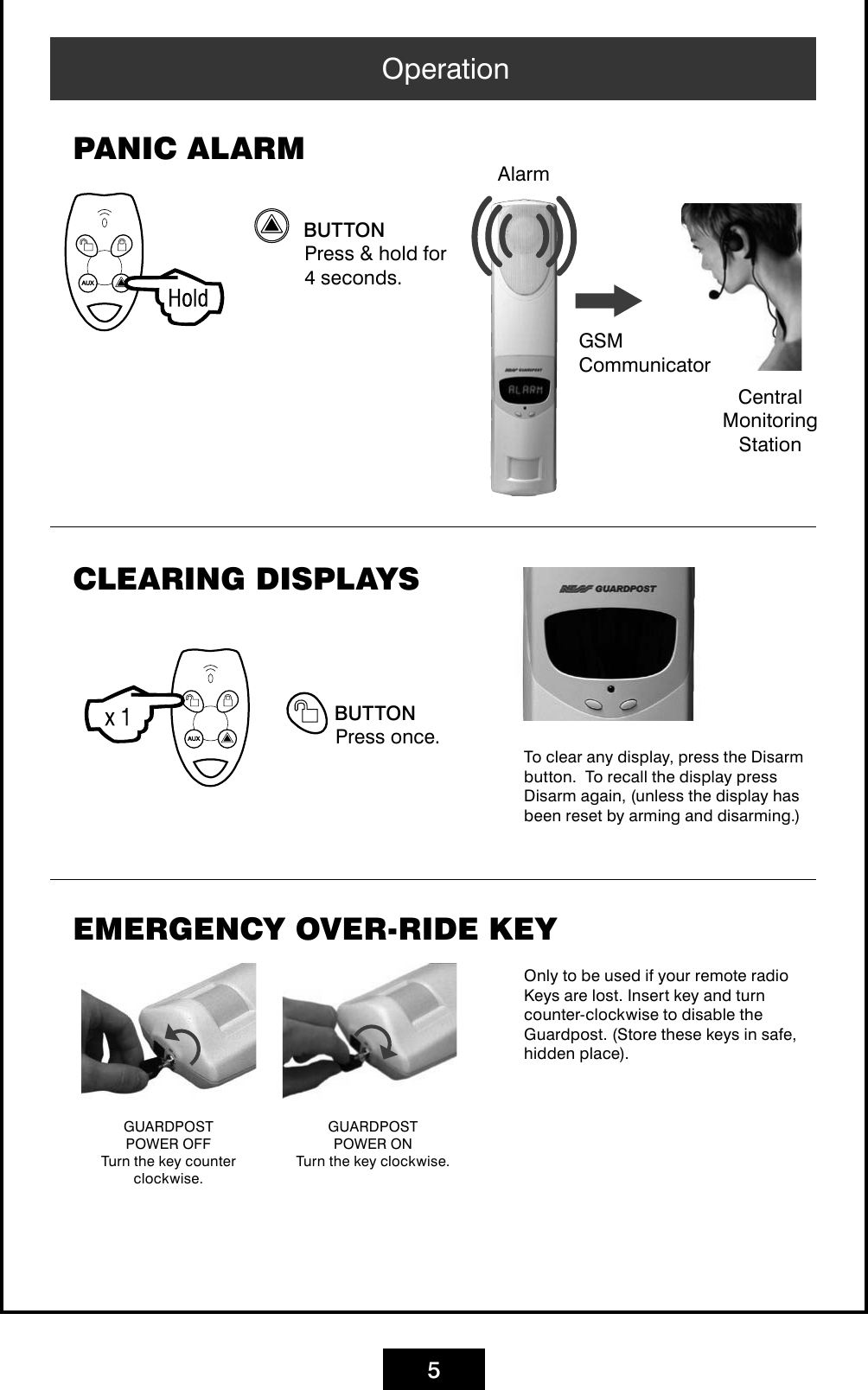 5 buttonPress &amp; hold for 4 seconds.PANIC ALARMOperationCentral Monitoring StationAlarmCLEARING DISPLAYS buttonPress once.To clear any display, press the Disarm button.  To recall the display press Disarm again, (unless the display has been reset by arming and disarming.)EMERGENCY OVER-RIDE KEYOnly to be used if your remote radio Keys are lost. Insert key and turn counter-clockwise to disable the Guardpost. (Store these keys in safe, hidden place).GUARDPOST POWER OFFTurn the key counter clockwise.GUARDPOST POWER ONTurn the key clockwise.GSM  Communicator