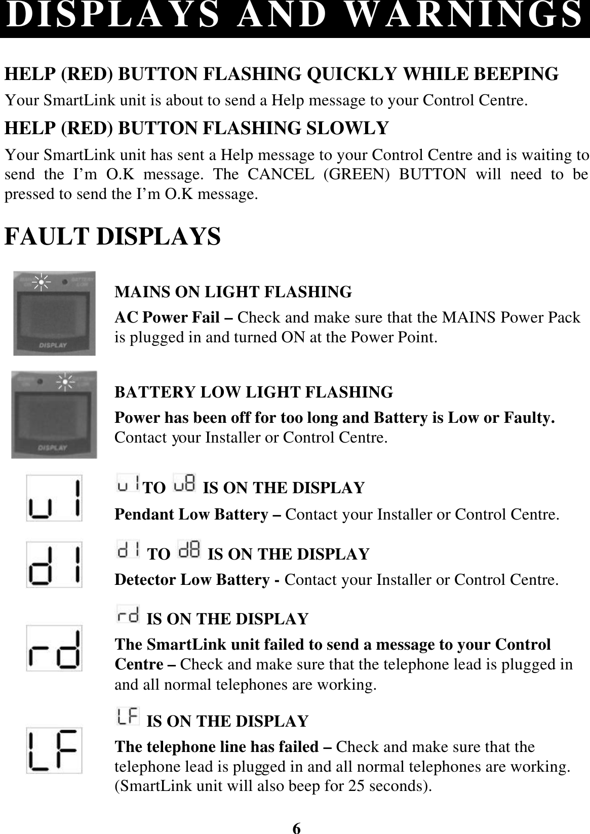 6 DISPLAYS AND WARNINGS HELP (RED) BUTTON FLASHING QUICKLY WHILE BEEPING Your SmartLink unit is about to send a Help message to your Control Centre. HELP (RED) BUTTON FLASHING SLOWLY Your SmartLink unit has sent a Help message to your Control Centre and is waiting to send the I’m O.K message. The CANCEL (GREEN) BUTTON will need to be pressed to send the I’m O.K message. FAULT DISPLAYS  MAINS ON LIGHT FLASHING AC Power Fail – Check and make sure that the MAINS Power Pack is plugged in and turned ON at the Power Point.  BATTERY LOW LIGHT FLASHING Power has been off for too long and Battery is Low or Faulty. Contact your Installer or Control Centre.  TO   IS ON THE DISPLAY Pendant Low Battery – Contact your Installer or Control Centre.   TO   IS ON THE DISPLAY Detector Low Battery - Contact your Installer or Control Centre.   IS ON THE DISPLAY The SmartLink unit failed to send a message to your Control Centre – Check and make sure that the telephone lead is plugged in and all normal telephones are working.   IS ON THE DISPLAY The telephone line has failed – Check and make sure that the telephone lead is plugged in and all normal telephones are working. (SmartLink unit will also beep for 25 seconds).  