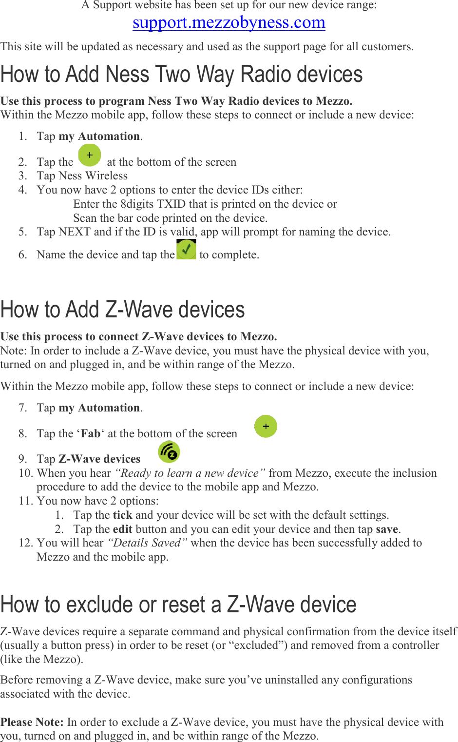 A Support website has been set up for our new device range: support.mezzobyness.comThis site will be updated as necessary and used as the support page for all customers.How to Add Ness Two Way RadioUse this process to program Ness Two Way Radio Within the Mezzo mobile app, follow these steps to connect or include a new device:1. Tap my Automation. 2. Tap the    at the bottom of the screen 3. Tap Ness Wireless  4. You now have 2 optionsEnter the 8digits Scan the bar code printed on the device5. Tap NEXT and if the ID is valid, 6. Name the device and tap the How to Add Z-Wave devicesUse this process to connect ZNote: In order to include a Z-Wave device, you must have the physical device with you, turned on and plugged in, and be within range Within the Mezzo mobile app, follow these steps to connect or include a new device:7. Tap my Automation. 8. Tap the ‘Fab‘ at the bottom of the screen 9. Tap Z-Wave devices  10. When you hear “Ready to learn a new device”procedure to add the device to the mobile app and Mezzo.11. You now have 2 options:1. Tap the tick and your device will be set with the default settings.2. Tap the edit button and you can edit your device and then tap12. You will hear “Details Saved”Mezzo and the mobile app. How to exclude or reset a ZZ-Wave devices require a separate command and physical confirmation from the device itself (usually a button press) in order to be reset (or (like the Mezzo). Before removing a Z-Wave device, make sure you’ve uninstalled any configurations associated with the device.   Please Note: In order to exclude a Zyou, turned on and plugged in, and be within range of the Mezzo.   A Support website has been set up for our new device range: support.mezzobyness.com This site will be updated as necessary and used as the support page for all customers.Ness Two Way Radio devices program Ness Two Way Radio devices to Mezzo. Within the Mezzo mobile app, follow these steps to connect or include a new device: at the bottom of the screen  You now have 2 options to enter the device IDs either: 8digits TXID that is printed on the device or code printed on the device.     Tap NEXT and if the ID is valid, app will prompt for naming the deviceName the device and tap the to complete. Wave devices Use this process to connect Z-Wave devices to Mezzo. Wave device, you must have the physical device with you, turned on and plugged in, and be within range of the Mezzo. Within the Mezzo mobile app, follow these steps to connect or include a new device: ‘ at the bottom of the screen      “Ready to learn a new device” from Mezzo, execute the inclprocedure to add the device to the mobile app and Mezzo. You now have 2 options: and your device will be set with the default settings.button and you can edit your device and then tap“Details Saved” when the device has been successfully added to Mezzo and the mobile app. How to exclude or reset a Z-Wave device Wave devices require a separate command and physical confirmation from the device itself (usually a button press) in order to be reset (or “excluded”) and removed from a controller Wave device, make sure you’ve uninstalled any configurations In order to exclude a Z-Wave device, you must have the physical device wyou, turned on and plugged in, and be within range of the Mezzo. A Support website has been set up for our new device range: This site will be updated as necessary and used as the support page for all customers.  Within the Mezzo mobile app, follow these steps to connect or include a new device: will prompt for naming the device. Wave device, you must have the physical device with you, Within the Mezzo mobile app, follow these steps to connect or include a new device: from Mezzo, execute the inclusion and your device will be set with the default settings. button and you can edit your device and then tap save. when the device has been successfully added to  Wave devices require a separate command and physical confirmation from the device itself “excluded”) and removed from a controller Wave device, make sure you’ve uninstalled any configurations Wave device, you must have the physical device with 
