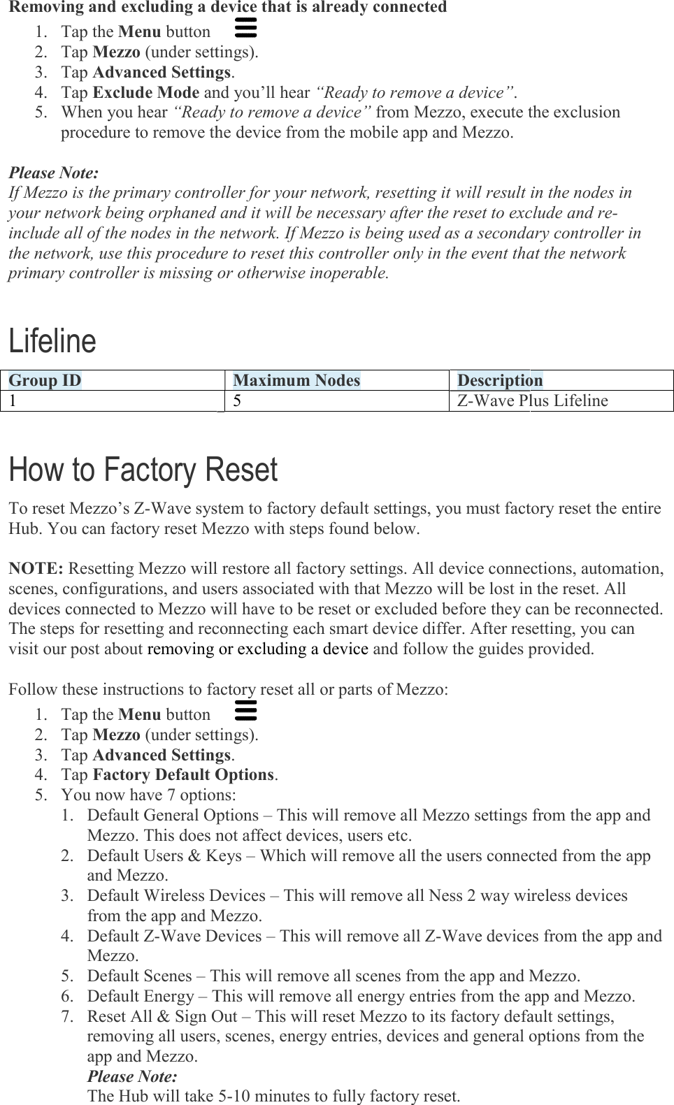 Removing and excluding a device that is already connected1. Tap the Menu button  2. Tap Mezzo (under settings).3. Tap Advanced Settings4. Tap Exclude Mode and you’ll hear5. When you hear “Ready to remove a device”procedure to remove the device from the mobile app and Mezzo. Please Note: If Mezzo is the primary controller for your network, resetting it will result in the nodes in your network being orphaned and it will be necessary after the reset to exclude and reinclude all of the nodes in the network. If Mezzo is being used as a secondary controller in the network, use this procedure to reset this controller only in the event tprimary controller is missing or otherwise inoperable. Lifeline Group ID 1  How to Factory ResetTo reset Mezzo’s Z-Wave system to factory default settings, you must factory reset the Hub. You can factory reset Mezzo with steps found below.  NOTE: Resetting Mezzo will restore all factory settings. All device connections, automation, scenes, configurations, and users associated with that Mezzo will be lost in the reset. All devices connected to Mezzo will have to be reset or excluded before they can be reconnected. The steps for resetting and reconnecting each smart device differ. After resetting, you can visit our post about removing or excluding a device  Follow these instructions to factory reset all or parts of Mezzo:1. Tap the Menu button  2. Tap Mezzo (under settings).3. Tap Advanced Settings4. Tap Factory Default Options5. You now have 7 options:1. Default General Options Mezzo. This does not affect devices, users etc.2. Default Users &amp; Keys and Mezzo. 3. Default Wireless Devices from the app and Mezzo.4. Default Z-Wave Devices Mezzo. 5. Default Scenes – This will remove all scenes from the app and Mezzo.6. Default Energy – This will remove all energy entries from the app and Mezzo.7. Reset All &amp; Sign Out removing all users, scenes, energy entries, devices and general options from the app and Mezzo. Please Note: The Hub will take 5Removing and excluding a device that is already connected   (under settings). Advanced Settings. and you’ll hear “Ready to remove a device”. “Ready to remove a device” from Mezzo, execute the exclusion procedure to remove the device from the mobile app and Mezzo. If Mezzo is the primary controller for your network, resetting it will result in the nodes in your network being orphaned and it will be necessary after the reset to exclude and reinclude all of the nodes in the network. If Mezzo is being used as a secondary controller in the network, use this procedure to reset this controller only in the event that the network primary controller is missing or otherwise inoperable. Maximum Nodes Description5  Z-Wave Plus LifelineHow to Factory Reset Wave system to factory default settings, you must factory reset the Hub. You can factory reset Mezzo with steps found below. Resetting Mezzo will restore all factory settings. All device connections, automation, scenes, configurations, and users associated with that Mezzo will be lost in the reset. All devices connected to Mezzo will have to be reset or excluded before they can be reconnected. The steps for resetting and reconnecting each smart device differ. After resetting, you can removing or excluding a device and follow the guides provided.Follow these instructions to factory reset all or parts of Mezzo:   (under settings). Advanced Settings. Factory Default Options. You now have 7 options: Default General Options – This will remove all Mezzo settings from the app and Mezzo. This does not affect devices, users etc. Default Users &amp; Keys – Which will remove all the users connected from the app Default Wireless Devices – This will remove all Ness 2 way wireless devices p and Mezzo. Wave Devices – This will remove all Z-Wave devices from the app and This will remove all scenes from the app and Mezzo.This will remove all energy entries from the app and Mezzo.Sign Out – This will reset Mezzo to its factory default settings, removing all users, scenes, energy entries, devices and general options from the The Hub will take 5-10 minutes to fully factory reset. from Mezzo, execute the exclusion If Mezzo is the primary controller for your network, resetting it will result in the nodes in your network being orphaned and it will be necessary after the reset to exclude and re-include all of the nodes in the network. If Mezzo is being used as a secondary controller in hat the network Description Wave Plus Lifeline Wave system to factory default settings, you must factory reset the entire Resetting Mezzo will restore all factory settings. All device connections, automation, scenes, configurations, and users associated with that Mezzo will be lost in the reset. All devices connected to Mezzo will have to be reset or excluded before they can be reconnected. The steps for resetting and reconnecting each smart device differ. After resetting, you can es provided. Mezzo settings from the app and Which will remove all the users connected from the app This will remove all Ness 2 way wireless devices Wave devices from the app and This will remove all scenes from the app and Mezzo. This will remove all energy entries from the app and Mezzo. This will reset Mezzo to its factory default settings, removing all users, scenes, energy entries, devices and general options from the 