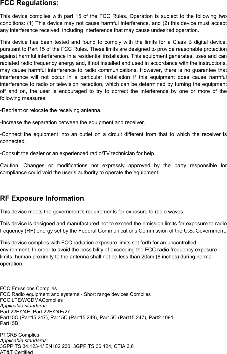 FCC Regulations: This  device complies  with  part 15 of  the  FCC  Rules.  Operation  is  subject to  the  following two conditions: (1) This device may not cause harmful interference, and (2) this device must accept any interference received, including interference that may cause undesired operation. This  device  has  been  tested  and  found  to  comply  with  the  limits  for  a  Class  B  digital  device, pursuant to Part 15 of the FCC Rules. These limits are designed to provide reasonable protection against harmful interference in a residential installation. This equipment generates, uses and can radiated radio frequency energy and, if not installed and used in accordance with the instructions, may  cause harmful interference to radio communications. However, there is  no  guarantee that interference  will  not  occur  in  a  particular  installation  If  this  equipment  does  cause  harmful interference to radio or television reception, which can be determined by turning the equipment off  and  on,  the  user  is  encouraged  to  try  to  correct  the  interference  by  one  or  more  of  the following measures: -Reorient or relocate the receiving antenna. -Increase the separation between the equipment and receiver. -Connect  the  equipment  into  an  outlet  on  a  circuit  different  from  that  to  which  the  receiver  is connected. -Consult the dealer or an experienced radio/TV technician for help. Caution:  Changes  or  modifications  not  expressly  approved  by  the  party  responsible  for compliance could void the user‘s authority to operate the equipment.  RF Exposure Information This device meets the government’s requirements for exposure to radio waves. This device is designed and manufactured not to exceed the emission limits for exposure to radio frequency (RF) energy set by the Federal Communications Commission of the U.S. Government. This device complies with FCC radiation exposure limits set forth for an uncontrolled environment. In order to avoid the possibility of exceeding the FCC radio frequency exposure limits, human proximity to the antenna shall not be less than 20cm (8 inches) during normal operation.  FCC Emissions Complies FCC Radio equipment and systems - Short range devices Complies  FCC LTE/WCDMAComplies  Applicable standards: Part 22H/24E, Part 22H/24E/27,  Part15C (Part15.247), Par15C (Part15.249), Par15C (Part15.247), Part2.1091, Part15B  PTCRB Complies  Applicable standards: 3GPP TS 34.123-1/ EN102 230, 3GPP TS 36.124, CTIA 3.6 AT&amp;T Certified  