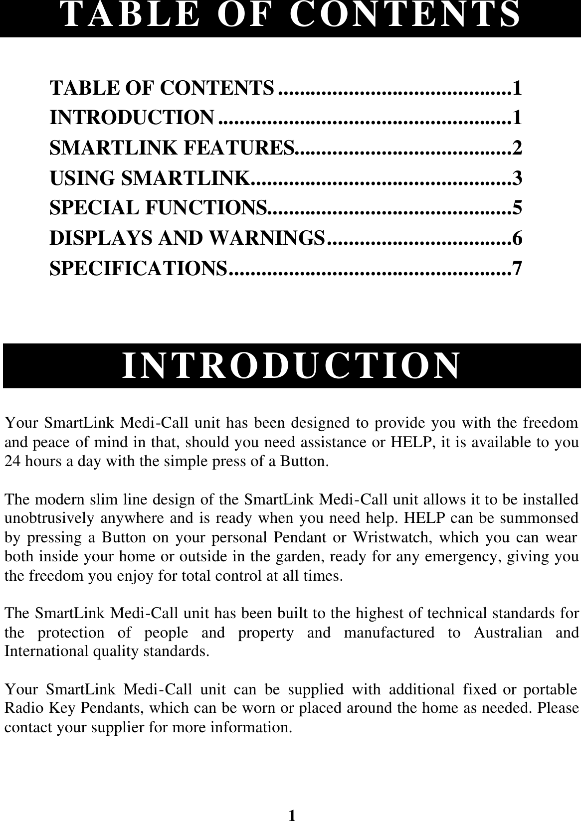 1 TABLE OF CONTENTS  TABLE OF CONTENTS...........................................1 INTRODUCTION......................................................1 SMARTLINK FEATURES........................................2 USING SMARTLINK................................................3 SPECIAL FUNCTIONS.............................................5 DISPLAYS AND WARNINGS..................................6 SPECIFICATIONS....................................................7    INTRODUCTION Your SmartLink Medi-Call unit has been designed to provide you with the freedom and peace of mind in that, should you need assistance or HELP, it is available to you 24 hours a day with the simple press of a Button. The modern slim line design of the SmartLink Medi-Call unit allows it to be installed unobtrusively anywhere and is ready when you need help. HELP can be summonsed by pressing a Button on your personal Pendant or Wristwatch, which you can wear both inside your home or outside in the garden, ready for any emergency, giving you the freedom you enjoy for total control at all times. The SmartLink Medi-Call unit has been built to the highest of technical standards for the protection of people and property and manufactured to Australian and International quality standards.  Your SmartLink Medi-Call unit can be supplied with additional fixed or portable Radio Key Pendants, which can be worn or placed around the home as needed. Please contact your supplier for more information.  