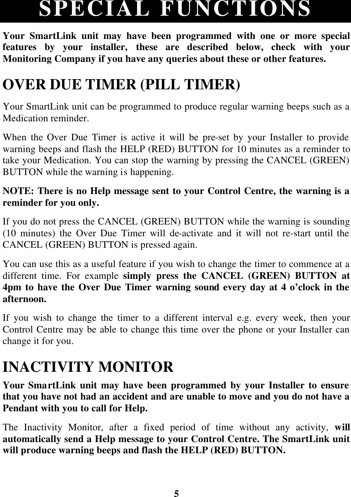 5 SPECIAL FUNCTIONS Your SmartLink unit may have been programmed with one or more special features by your installer, these are described below, check with your Monitoring Company if you have any queries about these or other features. OVER DUE TIMER (PILL TIMER) Your SmartLink unit can be programmed to produce regular warning beeps such as a Medication reminder. When the Over Due Timer is active it will be pre-set by your Installer to provide warning beeps and flash the HELP (RED) BUTTON for 10 minutes as a reminder to take your Medication. You can stop the warning by pressing the CANCEL (GREEN) BUTTON while the warning is happening. NOTE: There is no Help message sent to your Control Centre, the warning is a reminder for you only. If you do not press the CANCEL (GREEN) BUTTON while the warning is sounding (10 minutes) the Over Due Timer will de-activate and it will not re-start until the CANCEL (GREEN) BUTTON is pressed again. You can use this as a useful feature if you wish to change the timer to commence at a different time. For example simply press the CANCEL (GREEN) BUTTON at 4pm to have the Over Due Timer warning sound every day at 4 o’clock in the afternoon. If you wish to change the timer to a different interval e.g. every week, then your Control Centre may be able to change this time over the phone or your Installer can change it for you. INACTIVITY MONITOR Your SmartLink unit may have been programmed by your Installer to ensure that you have not had an accident and are unable to move and you do not have a Pendant with you to call for Help. The Inactivity Monitor, after a fixed period of time without any activity, will automatically send a Help message to your Control Centre. The SmartLink unit will produce warning beeps and flash the HELP (RED) BUTTON. 