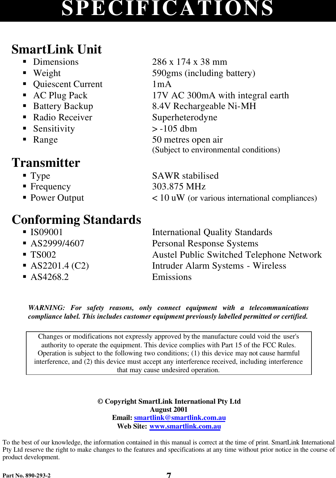Part No. 890-293-2 7 SPECIFICATIONS WARNING:  For safety reasons, only connect equipment with a telecommunications compliance label. This includes customer equipment previously labelled permitted or certified.  Changes or modifications not expressly approved by the manufacture could void the user&apos;s authority to operate the equipment. This device complies with Part 15 of the FCC Rules. Operation is subject to the following two conditions; (1) this device may not cause harmful interference, and (2) this device must accept any interference received, including interference that may cause undesired operation.   © Copyright SmartLink International Pty Ltd August 2001 Email: smartlink@smartlink.com.au Web Site: www.smartlink.com.au  To the best of our knowledge, the information contained in this manual is correct at the time of print. SmartLink International Pty Ltd reserve the right to make changes to the features and specifications at any time without prior notice in the course of product development. SmartLink Unit  § Dimensions § Weight § Quiescent Current § AC Plug Pack   § Battery Backup   § Radio Receiver   § Sensitivity § Range 286 x 174 x 38 mm 590gms (including battery) 1mA 17V AC 300mA with integral earth 8.4V Rechargeable Ni-MH Superheterodyne &gt; -105 dbm 50 metres open air (Subject to environmental conditions) Transmitter  § Type § Frequency § Power Output SAWR stabilised 303.875 MHz &lt; 10 uW (or various international compliances)   Conforming Standards  § IS09001 § AS2999/4607 § TS002 § AS2201.4 (C2) § AS4268.2 International Quality Standards Personal Response Systems Austel Public Switched Telephone Network Intruder Alarm Systems - Wireless Emissions 