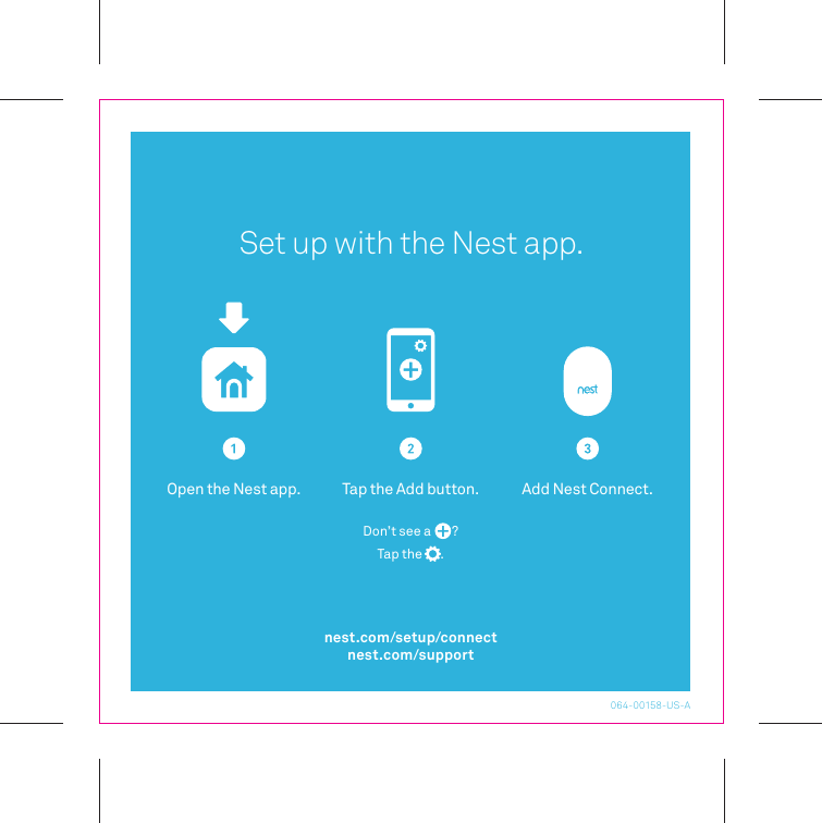 Open the Nest app. Add Nest Connect.Tap the Add button.Don’t see a       ?Tap the       .Set up with the Nest app.064-00158-US-Anest.com/setup/connectnest.com/support