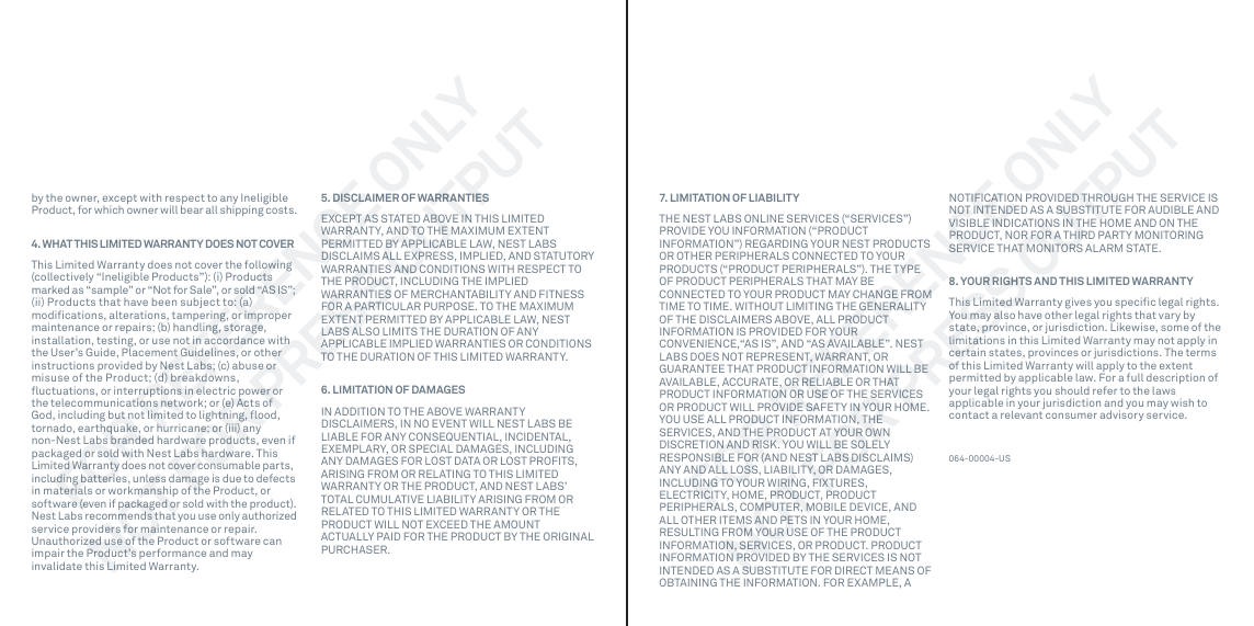 7. LIMITATION OF LIABILITYTHE NEST LABS ONLINE SERVICES (“SERVICES”) PROVIDE YOU INFORMATION (“PRODUCT INFORMATION”) REGARDING YOUR NEST PRODUCTS OR OTHER PERIPHERALS CONNECTED TO YOUR PRODUCTS (“PRODUCT PERIPHERALS”). THE TYPE OF PRODUCT PERIPHERALS THAT MAY BE CONNECTED TO YOUR PRODUCT MAY CHANGE FROM TIME TO TIME. WITHOUT LIMITING THE GENERALITY OF THE DISCLAIMERS ABOVE, ALL PRODUCT INFORMATION IS PROVIDED FOR YOUR CONVENIENCE,“AS IS”, AND “AS AVAILABLE”. NEST LABS DOES NOT REPRESENT, WARRANT, OR GUARANTEE THAT PRODUCT INFORMATION WILL BE AVAILABLE, ACCURATE, OR RELIABLE OR THAT PRODUCT INFORMATION OR USE OF THE SERVICES OR PRODUCT WILL PROVIDE SAFETY IN YOUR HOME. YOU USE ALL PRODUCT INFORMATION, THE SERVICES, AND THE PRODUCT AT YOUR OWN DISCRETION AND RISK. YOU WILL BE SOLELY RESPONSIBLE FOR (AND NEST LABS DISCLAIMS) ANY AND ALL LOSS, LIABILITY, OR DAMAGES, INCLUDING TO YOUR WIRING, FIXTURES, ELECTRICITY, HOME, PRODUCT, PRODUCT PERIPHERALS, COMPUTER, MOBILE DEVICE, AND ALL OTHER ITEMS AND PETS IN YOUR HOME, RESULTING FROM YOUR USE OF THE PRODUCT INFORMATION, SERVICES, OR PRODUCT. PRODUCT INFORMATION PROVIDED BY THE SERVICES IS NOT INTENDED AS A SUBSTITUTE FOR DIRECT MEANS OF OBTAINING THE INFORMATION. FOR EXAMPLE, A NOTIFICATION PROVIDED THROUGH THE SERVICE IS NOT INTENDED AS A SUBSTITUTE FOR AUDIBLE AND VISIBLE INDICATIONS IN THE HOME AND ON THE PRODUCT, NOR FOR A THIRD PARTY MONITORING SERVICE THAT MONITORS ALARM STATE.8. YOUR RIGHTS AND THIS LIMITED WARRANTYThis Limited Warranty gives you speciﬁc legal rights. You may also have other legal rights that vary by state, province, or jurisdiction. Likewise, some of the limitations in this Limited Warranty may not apply in certain states, provinces or jurisdictions. The terms of this Limited Warranty will apply to the extent permitted by applicable law. For a full description of your legal rights you should refer to the laws applicable in your jurisdiction and you may wish to contact a relevant consumer advisory service.064-00004-USby the owner, except with respect to any Ineligible Product, for which owner will bear all shipping costs.4. WHAT THIS LIMITED WARRANTY DOES NOT COVERThis Limited Warranty does not cover the following (collectively “Ineligible Products”): (i) Products marked as “sample” or “Not for Sale”, or sold “AS IS”; (ii) Products that have been subject to: (a) modiﬁcations, alterations, tampering, or improper maintenance or repairs; (b) handling, storage, installation, testing, or use not in accordance with the User’s Guide, Placement Guidelines, or other instructions provided by Nest Labs; (c) abuse or misuse of the Product; (d) breakdowns, ﬂuctuations, or interruptions in electric power or the telecommunications network; or (e) Acts of God, including but not limited to lightning, ﬂood, tornado, earthquake, or hurricane; or (iii) any non-Nest Labs branded hardware products, even if packaged or sold with Nest Labs hardware. This Limited Warranty does not cover consumable parts, including batteries, unless damage is due to defects in materials or workmanship of the Product, or software (even if packaged or sold with the product). Nest Labs recommends that you use only authorized service providers for maintenance or repair. Unauthorized use of the Product or software can impair the Product’s performance and may invalidate this Limited Warranty.5. DISCLAIMER OF WARRANTIESEXCEPT AS STATED ABOVE IN THIS LIMITED WARRANTY, AND TO THE MAXIMUM EXTENT PERMITTED BY APPLICABLE LAW, NEST LABS DISCLAIMS ALL EXPRESS, IMPLIED, AND STATUTORY WARRANTIES AND CONDITIONS WITH RESPECT TO THE PRODUCT, INCLUDING THE IMPLIED WARRANTIES OF MERCHANTABILITY AND FITNESS FOR A PARTICULAR PURPOSE. TO THE MAXIMUM EXTENT PERMITTED BY APPLICABLE LAW, NEST LABS ALSO LIMITS THE DURATION OF ANY APPLICABLE IMPLIED WARRANTIES OR CONDITIONS TO THE DURATION OF THIS LIMITED WARRANTY.6. LIMITATION OF DAMAGESIN ADDITION TO THE ABOVE WARRANTY DISCLAIMERS, IN NO EVENT WILL NEST LABS BE LIABLE FOR ANY CONSEQUENTIAL, INCIDENTAL, EXEMPLARY, OR SPECIAL DAMAGES, INCLUDING ANY DAMAGES FOR LOST DATA OR LOST PROFITS, ARISING FROM OR RELATING TO THIS LIMITED WARRANTY OR THE PRODUCT, AND NEST LABS’ TOTAL CUMULATIVE LIABILITY ARISING FROM OR RELATED TO THIS LIMITED WARRANTY OR THE PRODUCT WILL NOT EXCEED THE AMOUNT ACTUALLY PAID FOR THE PRODUCT BY THE ORIGINAL PURCHASER. FOR REFERENCE ONLYNOT FOR PRESS OUTPUTFOR REFERENCE ONLYNOT FOR PRESS OUTPUT