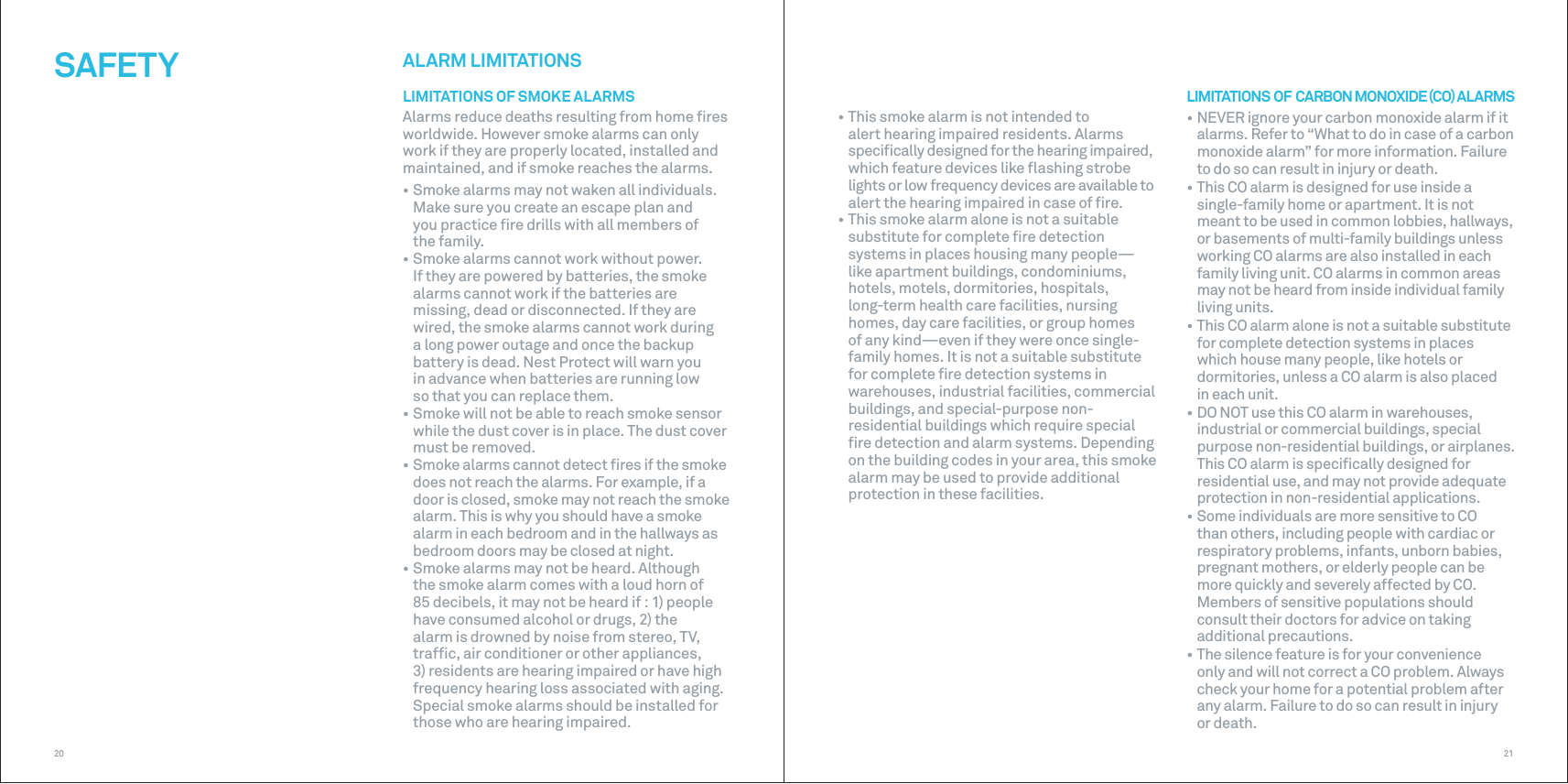 2120ALARM LIMITATIONSLIMITATIONS OF SMOKE ALARMSAlarms reduce deaths resulting from home ﬁres worldwide. However smoke alarms can only work if they are properly located, installed and maintained, and if smoke reaches the alarms.• Smoke alarms may not waken all individuals. Make sure you create an escape plan and you practice ﬁre drills with all members of the family.• Smoke alarms cannot work without power. If they are powered by batteries, the smoke alarms cannot work if the batteries are missing, dead or disconnected. If they are wired, the smoke alarms cannot work during a long power outage and once the backup battery is dead. Nest Protect will warn you in advance when batteries are running low so that you can replace them.• Smoke will not be able to reach smoke sensor while the dust cover is in place. The dust cover must be removed.• Smoke alarms cannot detect ﬁres if the smoke does not reach the alarms. For example, if a door is closed, smoke may not reach the smoke alarm. This is why you should have a smoke alarm in each bedroom and in the hallways as bedroom doors may be closed at night.• Smoke alarms may not be heard. Although the smoke alarm comes with a loud horn of 85 decibels, it may not be heard if : 1) people have consumed alcohol or drugs, 2) the alarm is drowned by noise from stereo, TV, trafﬁc, air conditioner or other appliances, 3) residents are hearing impaired or have high frequency hearing loss associated with aging. Special smoke alarms should be installed for those who are hearing impaired.SAFETY• This smoke alarm is not intended to alert hearing impaired residents. Alarms speciﬁcally designed for the hearing impaired, which feature devices like ﬂashing strobe lights or low frequency devices are available to alert the hearing impaired in case of ﬁre.• This smoke alarm alone is not a suitable substitute for complete ﬁre detection systems in places housing many people—like apartment buildings, condominiums, hotels, motels, dormitories, hospitals, long-term health care facilities, nursing  homes, day care facilities, or group homes of any kind—even if they were once single-family homes. It is not a suitable substitute for complete ﬁre detection systems in warehouses, industrial facilities, commercial buildings, and special-purpose non-residential buildings which require special ﬁre detection and alarm systems. Depending on the building codes in your area, this smoke alarm may be used to provide additional protection in these facilities.LIMITATIONS  OF  CARBON MONOXIDE CO ALARMS• NEVER ignore your carbon monoxide alarm if it alarms. Refer to “What to do in case of a carbon monoxide alarm” for more information. Failure to do so can result in injury or death.• This CO alarm is designed for use inside a single-family home or apartment. It is not meant to be used in common lobbies, hallways, or basements of multi-family buildings unless working CO alarms are also installed in each family living unit. CO alarms in common areas may not be heard from inside individual family living units.• This CO alarm alone is not a suitable substitute for complete detection systems in places which house many people, like hotels or dormitories, unless a CO alarm is also placed in each unit.• DO NOT use this CO alarm in warehouses, industrial or commercial buildings, special purpose non-residential buildings, or airplanes. This CO alarm is speciﬁcally designed for residential use, and may not provide adequate protection in non-residential applications.• Some individuals are more sensitive to CO than others, including people with cardiac or respiratory problems, infants, unborn babies, pregnant mothers, or elderly people can be more quickly and severely affected by CO. Members of sensitive populations should consult their doctors for advice on taking additional precautions.• The silence feature is for your convenience only and will not correct a CO problem. Always check your home for a potential problem after any alarm. Failure to do so can result in injury or death.
