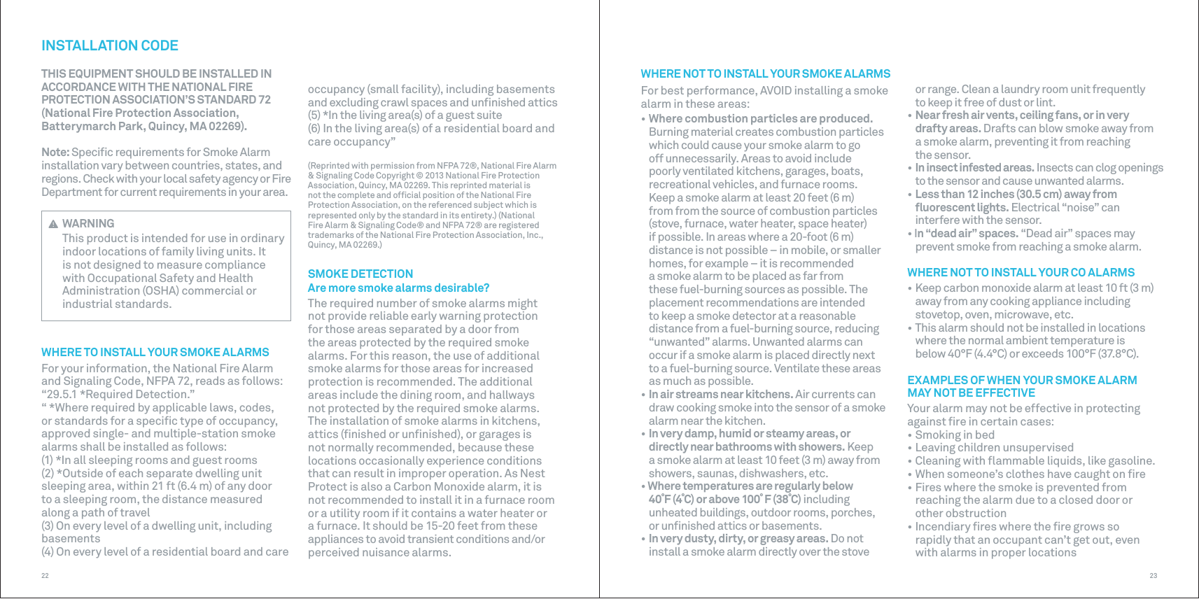 2322occupancy (small facility), including basements and excluding crawl spaces and unﬁnished attics(5) *In the living area(s) of a guest suite(6) In the living area(s) of a residential board and care occupancy”(Reprinted with permission from NFPA 72®, National Fire Alarm &amp; Signaling Code Copyright © 2013 National Fire Protection Association, Quincy, MA 02269. This reprinted material is not the complete and ofﬁcial position of the National Fire Protection Association, on the referenced subject which is represented only by the standard in its entirety.) (National Fire Alarm &amp; Signaling Code® and NFPA 72® are registered trademarks of the National Fire Protection Association, Inc., Quincy, MA 02269.)SMOKE DETECTIONAre more smoke alarms desirable?The required number of smoke alarms might not provide reliable early warning protection for those areas separated by a door from the areas protected by the required smoke alarms. For this reason, the use of additional smoke alarms for those areas for increased protection is recommended. The additional areas include the dining room, and hallways not protected by the required smoke alarms. The installation of smoke alarms in kitchens, attics (ﬁnished or unﬁnished), or garages is not normally recommended, because these locations occasionally experience conditions that can result in improper operation. As Nest Protect is also a Carbon Monoxide alarm, it is not recommended to install it in a furnace room or a utility room if it contains a water heater or a furnace. It should be 15-20 feet from these appliances to avoid transient conditions and/or perceived nuisance alarms.INSTALLATION CODETHIS EQUIPMENT SHOULD BE INSTALLED INACCORDANCE WITH THE NATIONAL FIREPROTECTION ASSOCIATION’S STANDARD 72(National Fire Protection Association,Batterymarch Park, Quincy, MA 02269).Note: Speciﬁc requirements for Smoke Alarm installation vary between countries, states, and regions. Check with your local safety agency or Fire Department for current requirements in your area. WARNINGThis product is intended for use in ordinary indoor locations of family living units. It is not designed to measure compliance with Occupational Safety and Health Administration (OSHA) commercial or industrial standards.WHERE TO INSTALL YOUR SMOKE ALARMSFor your information, the National Fire Alarm and Signaling Code, NFPA 72, reads as follows:“29.5.1 *Required Detection.”“ *Where required by applicable laws, codes, or standards for a speciﬁc type of occupancy, approved single- and multiple-station smoke alarms shall be installed as follows:(1) *In all sleeping rooms and guest rooms(2) *Outside of each separate dwelling unit sleeping area, within 21 ft (6.4 m) of any door to a sleeping room, the distance measured along a path of travel(3) On every level of a dwelling unit, including basements(4) On every level of a residential board and care WHERE NOT TO INSTALL YOUR SMOKE ALARMS For best performance, AVOID installing a smoke alarm in these areas:• Where combustion particles are produced. Burning material creates combustion particles which could cause your smoke alarm to go off unnecessarily. Areas to avoid include poorly ventilated kitchens, garages, boats, recreational vehicles, and furnace rooms. Keep a smoke alarm at least 20 feet (6 m) from from the source of combustion particles (stove, furnace, water heater, space heater) if possible. In areas where a 20-foot (6 m) distance is not possible – in mobile, or smaller homes, for example – it is recommended a smoke alarm to be placed as far from these fuel-burning sources as possible. The placement recommendations are intended to keep a smoke detector at a reasonable distance from a fuel-burning source, reducing “unwanted” alarms. Unwanted alarms can occur if a smoke alarm is placed directly next to a fuel-burning source. Ventilate these areas as much as possible.• In air streams near kitchens. Air currents can draw cooking smoke into the sensor of a smoke alarm near the kitchen.• In very damp, humid or steamy areas, or directly near bathrooms with showers. Keep a smoke alarm at least 10 feet (3 m) away from showers, saunas, dishwashers, etc.• Where temperatures are regularly below 40˚F (4˚C) or above 100˚ F (38˚C) including unheated buildings, outdoor rooms, porches, or unﬁnished attics or basements.• In very dusty, dirty, or greasy areas. Do not install a smoke alarm directly over the stove or range. Clean a laundry room unit frequently to keep it free of dust or lint.• Near fresh air vents, ceiling fans, or in very drafty areas. Drafts can blow smoke away from a smoke alarm, preventing it from reaching the sensor.• In insect infested areas. Insects can clog openings to the sensor and cause unwanted alarms.• Less than 12 inches (30.5 cm) away from ﬂuorescent lights. Electrical “noise” can interfere with the sensor.• In “dead air” spaces. “Dead air” spaces may prevent smoke from reaching a smoke alarm.WHERE NOT TO INSTALL YOUR CO ALARMS• Keep carbon monoxide alarm at least 10 ft (3 m) away from any cooking appliance including stovetop, oven, microwave, etc.• This alarm should not be installed in locations where the normal ambient temperature is below 40°F (4.4°C) or exceeds 100°F (37.8°C).EXAMPLES OF WHEN YOUR SMOKE ALARM MAY NOT BE EFFECTIVEYour alarm may not be effective in protecting against ﬁre in certain cases:• Smoking in bed• Leaving children unsupervised• Cleaning with ﬂammable liquids, like gasoline.• When someone’s clothes have caught on ﬁre• Fires where the smoke is prevented from reaching the alarm due to a closed door or other obstruction• Incendiary ﬁres where the ﬁre grows so rapidly that an occupant can’t get out, even with alarms in proper locations