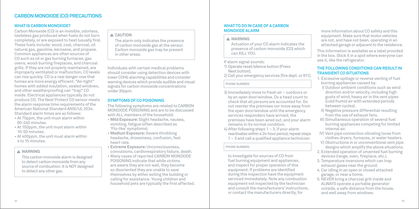 2524 CAUTIONThe alarm only indicates the presence of carbon monoxide gas at the sensor.Carbon monoxide gas may be present inother areas.Individuals with certain medical problems should consider using detection devices with lower COHb alarming capabilities and consider warning devices which provide audible and visual signals for carbon monoxide concentrations under 30ppm.SYMPTOMS OF CO POISONINGThe following symptoms are related to CARBON MONOXIDE POISONING and are to be discussed with ALL members of the household:• Mild Exposure: Slight headache, nausea, vomiting, fatigue (often described as  ‘Flu-like’ symptoms).• Medium Exposure: Severe throbbing headache, drowsiness, confusion, fast heart rate.• Extreme Exposure: Unconsciousness, convulsions, cardiorespiratory failure, death.• Many cases of reported CARBON MONOXIDE POISONING indicate that while victims are aware they are not well, they become so disoriented they are unable to save themselves by either exiting the building or calling for assistance. Young children and household pets are typically the ﬁrst affected.CARBON MONOXIDE CO PRECAUTIONSWHAT IS CARBON MONOXIDE?Carbon Monoxide (CO) is an invisible, odorless, tasteless gas produced when fuels do not burn completely, or are exposed to heat (usually ﬁre). These fuels include: wood, coal, charcoal, oil natural gas, gasoline, kerosene, and propane. Common appliances are often sources of CO such as oil or gas burning furnaces, gas ovens, wood-burning ﬁreplaces, and charcoal grills. If they are not properly maintained, are improperly ventilated or malfunction, CO levels can rise quickly. CO is a real danger now that homes are more energy efﬁcient. “Air-tight” homes with added insulation, sealed windows, and other weatherprooﬁng can “trap” CO inside. Electrical appliances typically do not produce CO. The Nest Protect CO sensor meets the alarm response time requirements of the American National Standard ANSI/UL 2034. Standard alarm times are as follows:• At 70ppm, the unit must alarm within 60-240 minutes.• At 150ppm, the unit must alarm within 10-50 minutes.• At 400ppm, the unit must alarm within 4 to 15 minutes. WARNINGThis carbon monoxide alarm is designed to detect carbon monoxide from any source of combustion. It is NOT designed to detect any other gas.more information about CO safety and this equipment. Make sure that motor vehicles are not, and have not been, operating in an attached garage or adjacent to the residence.This information is available as a label provided in the box. Stick it in a spot where everyone can see it, like the refrigerator.THE FOLLOWING CONDITIONS CAN RESULT IN TRANSIENT CO SITUATIONS1. Excessive spillage or reverse venting of fuel burning appliances caused by:  I) Outdoor ambient conditions such as wind direction and/or velocity, including high gusts of wind; heavy air in the vent pipes (cold/humid air with extended periods between cycles).  II) Negative pressure differential resulting from the use of exhaust fans.   III) Simultaneous operation of several fuel burning appliances competing for limited internal air.  IV) Vent pipe connection vibrating loose from clothes dryers, furnaces, or water heaters.  V) Obstructions in or unconventional vent pipe designs which amplify the above situations.2. Extended operation of unvented fuel burning devices (range, oven, ﬁreplace, etc.).3. Temperature inversions which can trap exhaust gases near the ground.4. Car idling in an open or closed attached garage, or near a home.5. NEVER bring a charcoal grill inside and ALWAYS operate a portable generator outside, a safe distance from the house, and well away from windows.WHAT TO DO IN CASE OF A CARBON MONOXIDEALARM WARNINGActuation of your CO alarm indicates the presence of carbon monoxide (CO) which can KILL YOU.If alarm signal sounds:1) Operate reset/silence button (Press  Nest button);2) Call your emergency services [ﬁre dept. or 911];PHONE NUMBER:3) Immediately move to fresh air – outdoors or by an open door/window. Do a head count to check that all persons are accounted for. Do not reenter the premises nor move away from the open door/window until the emergency services responders have arrived, the premises have been aired out, and your alarm remains in its normal condition.4) After following steps 1 – 3, if your alarm reactivates within a 24-hour period, repeat steps 1 – 3 and call a qualiﬁed appliance technicianPHONE NUMBER:  to investigate for sources of CO from fuel burning equipment and appliances, and inspect for proper operation of this equipment. If problems are identiﬁed during this inspection have the equipment serviced immediately. Note any combustion equipment not inspected by the technician and consult the manufacturers’ instructions, or contact the manufacturers directly, for 