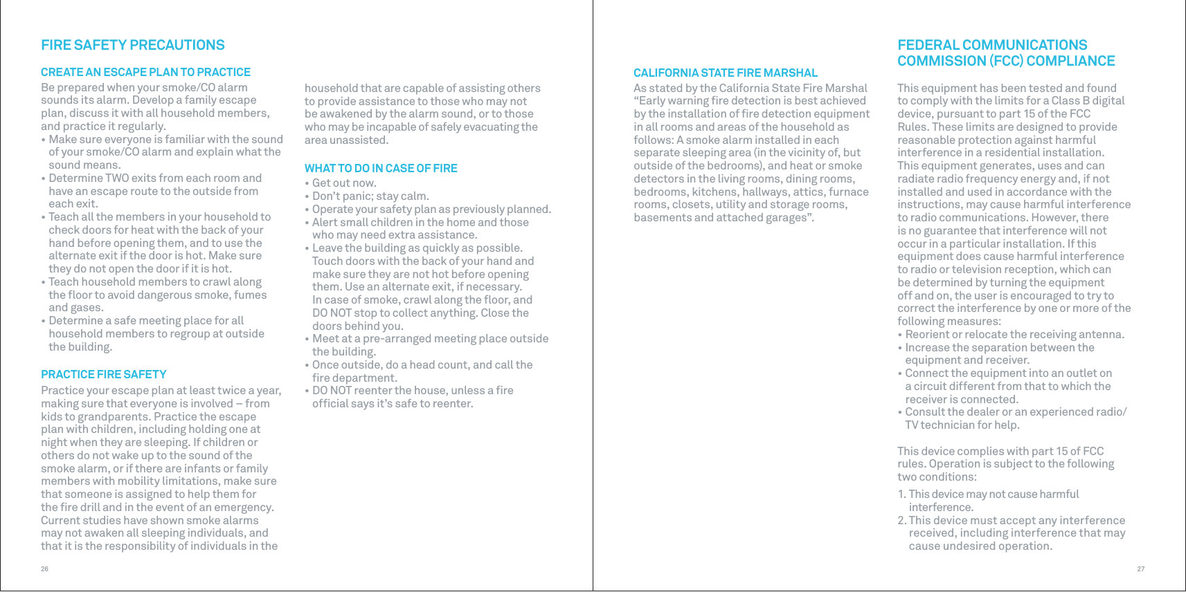 2726FIRE SAFETY PRECAUTIONSCREATE AN ESCAPE PLAN TO PRACTICEBe prepared when your smoke/CO alarm sounds its alarm. Develop a family escape plan, discuss it with all household members, and practice it regularly.• Make sure everyone is familiar with the sound of your smoke/CO alarm and explain what the sound means.• Determine TWO exits from each room and have an escape route to the outside from each exit.• Teach all the members in your household to check doors for heat with the back of your hand before opening them, and to use the alternate exit if the door is hot. Make sure they do not open the door if it is hot.• Teach household members to crawl along the ﬂoor to avoid dangerous smoke, fumes and gases.• Determine a safe meeting place for all household members to regroup at outside the building.PRACTICE FIRE SAFETYPractice your escape plan at least twice a year, making sure that everyone is involved – from kids to grandparents. Practice the escape plan with children, including holding one at night when they are sleeping. If children or others do not wake up to the sound of the smoke alarm, or if there are infants or family members with mobility limitations, make sure that someone is assigned to help them for the ﬁre drill and in the event of an emergency.Current studies have shown smoke alarms may not awaken all sleeping individuals, and that it is the responsibility of individuals in the household that are capable of assisting others to provide assistance to those who may not be awakened by the alarm sound, or to those who may be incapable of safely evacuating the area unassisted.WHAT TO DO IN CASE OF FIRE• Get out now.• Don’t panic; stay calm.• Operate your safety plan as previously planned.• Alert small children in the home and those who may need extra assistance.• Leave the building as quickly as possible. Touch doors with the back of your hand and make sure they are not hot before opening them. Use an alternate exit, if necessary. In case of smoke, crawl along the ﬂoor, and DO NOT stop to collect anything. Close the doors behind you.• Meet at a pre-arranged meeting place outside the building.• Once outside, do a head count, and call the ﬁre department.• DO NOT reenter the house, unless a ﬁre ofﬁcial says it’s safe to reenter.CALIFORNIA STATE FIRE MARSHALAs stated by the California State Fire Marshal “Early warning ﬁre detection is best achieved by the installation of ﬁre detection equipment in all rooms and areas of the household as follows: A smoke alarm installed in each separate sleeping area (in the vicinity of, but outside of the bedrooms), and heat or smoke detectors in the living rooms, dining rooms, bedrooms, kitchens, hallways, attics, furnace rooms, closets, utility and storage rooms, basements and attached garages”.FEDERAL COMMUNICATIONS COMMISSION FCC COMPLIANCEThis equipment has been tested and found to comply with the limits for a Class B digital device, pursuant to part 15 of the FCC Rules. These limits are designed to provide reasonable protection against harmful interference in a residential installation. This equipment generates, uses and can radiate radio frequency energy and, if not installed and used in accordance with the instructions, may cause harmful interference to radio communications. However, there is no guarantee that interference will not occur in a particular installation. If this equipment does cause harmful interference to radio or television reception, which can be determined by turning the equipment off and on, the user is encouraged to try to correct the interference by one or more of the following measures:• Reorient or relocate the receiving antenna.• Increase the separation between the equipment and receiver.• Connect the equipment into an outlet on a circuit different from that to which the receiver is connected.• Consult the dealer or an experienced radio/TV technician for help.This device complies with part 15 of FCC  rules. Operation is subject to the following  two conditions:1. This device may not cause harmful interference.2. This device must accept any interference received, including interference that may cause undesired operation. 