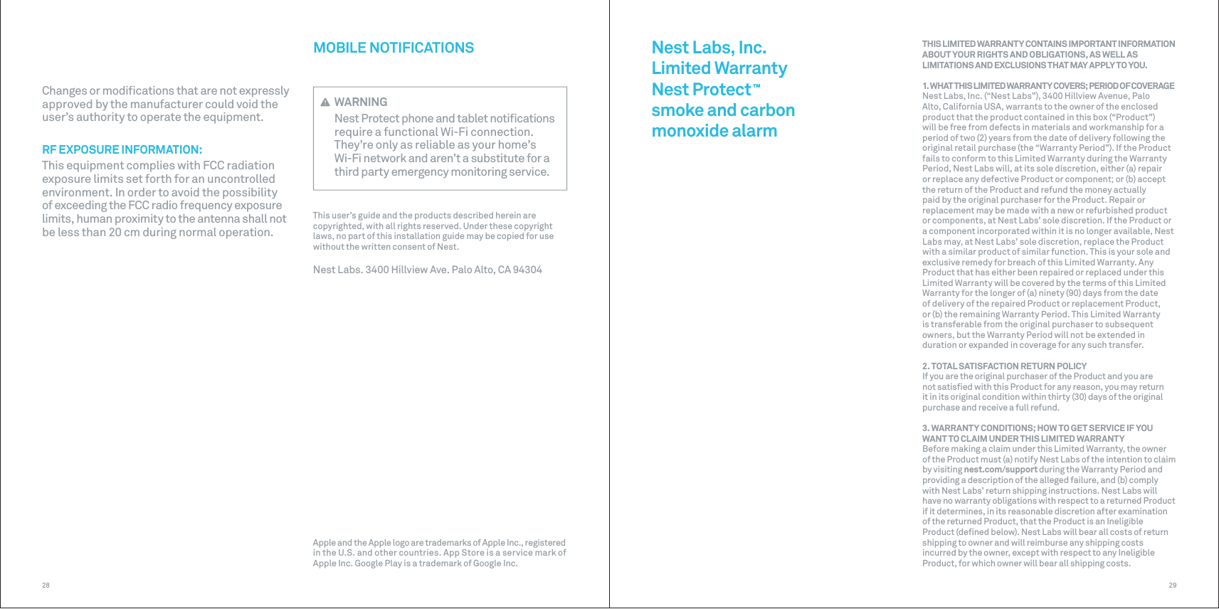 2928MOBILE NOTIFICATIONS WARNINGNest Protect phone and tablet notiﬁcations require a functional Wi-Fi connection. They’re only as reliable as your home’s Wi-Fi network and aren’t a substitute for a third party emergency monitoring service.This user’s guide and the products described herein are copyrighted, with all rights reserved. Under these copyright laws, no part of this installation guide may be copied for use without the written consent of Nest.Nest Labs. 3400 Hillview Ave. Palo Alto, CA 94304Changes or modiﬁcations that are not expressly approved by the manufacturer could void the user’s authority to operate the equipment. RF EXPOSURE INFORMATION:This equipment complies with FCC radiation exposure limits set forth for an uncontrolled environment. In order to avoid the possibility of exceeding the FCC radio frequency exposure limits, human proximity to the antenna shall not be less than 20 cm during normal operation.Nest Labs, Inc.Limited WarrantyNest Protect ™ smoke and carbon monoxide alarmTHIS LIMITED WARRANTY CONTAINS IMPORTANT INFORMATION ABOUT YOUR RIGHTS AND OBLIGATIONS, AS WELL AS LIMITATIONS AND EXCLUSIONS THAT MAY APPLY TO YOU.1. WHAT THIS LIMITED WARRANTY COVERS; PERIOD OF COVERAGENest Labs, Inc. (“Nest Labs”), 3400 Hillview Avenue, Palo Alto, California USA, warrants to the owner of the enclosed product that the product contained in this box (“Product”) will be free from defects in materials and workmanship for a period of two (2) years from the date of delivery following the original retail purchase (the “Warranty Period”). If the Product fails to conform to this Limited Warranty during the Warranty Period, Nest Labs will, at its sole discretion, either (a) repair or replace any defective Product or component; or (b) accept the return of the Product and refund the money actually paid by the original purchaser for the Product. Repair or replacement may be made with a new or refurbished product or components, at Nest Labs’ sole discretion. If the Product or a component incorporated within it is no longer available, Nest Labs may, at Nest Labs’ sole discretion, replace the Product with a similar product of similar function. This is your sole and exclusive remedy for breach of this Limited Warranty. Any Product that has either been repaired or replaced under this Limited Warranty will be covered by the terms of this Limited Warranty for the longer of (a) ninety (90) days from the date of delivery of the repaired Product or replacement Product, or (b) the remaining Warranty Period. This Limited Warranty is transferable from the original purchaser to subsequent owners, but the Warranty Period will not be extended in duration or expanded in coverage for any such transfer.2. TOTAL SATISFACTION RETURN POLICYIf you are the original purchaser of the Product and you are not satisﬁed with this Product for any reason, you may return it in its original condition within thirty (30) days of the original purchase and receive a full refund.3. WARRANTY CONDITIONS; HOW TO GET SERVICE IF YOU WANT TO CLAIM UNDER THIS LIMITED WARRANTYBefore making a claim under this Limited Warranty, the owner of the Product must (a) notify Nest Labs of the intention to claim by visiting nest.com/support during the Warranty Period and providing a description of the alleged failure, and (b) comply with Nest Labs’ return shipping instructions. Nest Labs will have no warranty obligations with respect to a returned Product if it determines, in its reasonable discretion after examination of the returned Product, that the Product is an Ineligible Product (deﬁned below). Nest Labs will bear all costs of return shipping to owner and will reimburse any shipping costs incurred by the owner, except with respect to any Ineligible Product, for which owner will bear all shipping costs.Apple and the Apple logo are trademarks of Apple Inc., registered in the U.S. and other countries. App Store is a service mark of Apple Inc. Google Play is a trademark of Google Inc.