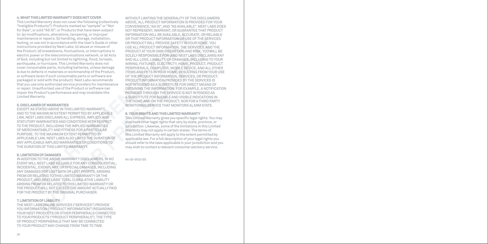 304. WHAT THIS LIMITED WARRANTY DOES NOT COVERThis Limited Warranty does not cover the following (collectively “Ineligible Products”): Products marked as “sample” or “Not for Sale”, or sold “AS IS”; or Products that have been subject to: (a) modiﬁcations, alterations, tampering, or improper maintenance or repairs; (b) handling, storage, installation, testing, or use not in accordance with the User’s Guide or other instructions provided by Nest Labs; (c) abuse or misuse of the Product; (d) breakdowns, ﬂuctuations, or interruptions in electric power or the telecommunications network; or (e) Acts of God, including but not limited to lightning, ﬂood, tornado, earthquake, or hurricane. This Limited Warranty does not cover consumable parts, including batteries, unless damage is due to defects in materials or workmanship of the Product, or software (even if such consumable parts or software are packaged or sold with the product). Nest Labs recommends that you use only authorized service providers for maintenance or repair. Unauthorized use of the Product or software can impair the Product’s performance and may invalidate this Limited Warranty.5. DISCLAIMER OF WARRANTIESEXCEPT AS STATED ABOVE IN THIS LIMITED WARRANTY, AND TO THE MAXIMUM EXTENT PERMITTED BY APPLICABLE LAW, NEST LABS DISCLAIMS ALL EXPRESS, IMPLIED, AND STATUTORY WARRANTIES AND CONDITIONS WITH RESPECT TO THE PRODUCT, INCLUDING THE IMPLIED WARRANTIES OF MERCHANTABILITY AND FITNESS FOR A PARTICULAR PURPOSE. TO THE MAXIMUM EXTENT PERMITTED BY APPLICABLE LAW, NEST LABS ALSO LIMITS THE DURATION OF ANY APPLICABLE IMPLIED WARRANTIES OR CONDITIONS TO THE DURATION OF THIS LIMITED WARRANTY.6. LIMITATION OF DAMAGESIN ADDITION TO THE ABOVE WARRANTY DISCLAIMERS, IN NO EVENT WILL NEST LABS BE LIABLE FOR ANY CONSEQUENTIAL, INCIDENTAL, EXEMPLARY, OR SPECIAL DAMAGES, INCLUDING ANY DAMAGES FOR LOST DATA OR LOST PROFITS, ARISING FROM OR RELATING TO THIS LIMITED WARRANTY OR THE PRODUCT, AND NEST LABS’ TOTAL CUMULATIVE LIABILITY ARISING FROM OR RELATED TO THIS LIMITED WARRANTY OR THE PRODUCT WILL NOT EXCEED THE AMOUNT ACTUALLY PAID FOR THE PRODUCT BY THE ORIGINAL PURCHASER.7. LIMITATION OF LIABILITYTHE NEST LABS ONLINE SERVICES (“SERVICES”) PROVIDE YOU INFORMATION (“PRODUCT INFORMATION”) REGARDING YOUR NEST PRODUCTS OR OTHER PERIPHERALS CONNECTED TO YOUR PRODUCTS (“PRODUCT PERIPHERALS”). THE TYPE OF PRODUCT PERIPHERALS THAT MAY BE CONNECTED TO YOUR PRODUCT MAY CHANGE FROM TIME TO TIME. WITHOUT LIMITING THE GENERALITY OF THE DISCLAIMERS ABOVE, ALL PRODUCT INFORMATION IS PROVIDED FOR YOUR CONVENIENCE,“AS IS”, AND “AS AVAILABLE”. NEST LABS DOES NOT REPRESENT, WARRANT, OR GUARANTEE THAT PRODUCT INFORMATION WILL BE AVAILABLE, ACCURATE, OR RELIABLE OR THAT PRODUCT INFORMATION OR USE OF THE SERVICES OR PRODUCT WILL PROVIDE SAFETY IN YOUR HOME. YOU USE ALL PRODUCT INFORMATION, THE SERVICES, AND THE PRODUCT AT YOUR OWN DISCRETION AND RISK. YOU WILL BE SOLELY RESPONSIBLE FOR (AND NEST LABS DISCLAIMS) ANY AND ALL LOSS, LIABILITY, OR DAMAGES, INCLUDING TO YOUR WIRING, FIXTURES, ELECTRICTY, HOME, PRODUCT, PRODUCT PERIPHERALS, COMPUTER, MOBILE DEVICE, AND ALL OTHER ITEMS AND PETS IN YOUR HOME, RESULTING FROM YOUR USE OF THE PRODUCT INFORMATION, SERVICES, OR PRODUCT. PRODUCT INFORMATION PROVIDED BY THE SERVICES IS NOT INTENDED AS A SUBSTITUTE FOR DIRECT MEANS OF OBTAINING THE INFORMATION. FOR EXAMPLE, A NOTIFICATION PROVIDED THROUGH THE SERVICE IS NOT INTENDED AS A SUBSTITUTE FOR AUDIBLE AND VISIBLE INDICATIONS IN THE HOME AND ON THE PRODUCT, NOR FOR A THIRD PARTY MONITORING SERVICE THAT MONITORS ALARM STATE.8. YOUR RIGHTS AND THIS LIMITED WARRANTYThis Limited Warranty gives you speciﬁc legal rights. You may also have other legal rights that vary by state, province, or jurisdiction. Likewise, some of the limitations in this Limited Warranty may not apply in certain states. The terms of this Limited Warranty will apply to the extent permitted by applicable law. For a full description of your legal rights you should refer to the laws applicable in your jurisdiction and you may wish to contact a relevant consumer advisory service.64-30-0032-ESFOR REFERENCE ONLYNOT FOR PRESS OUTPUT