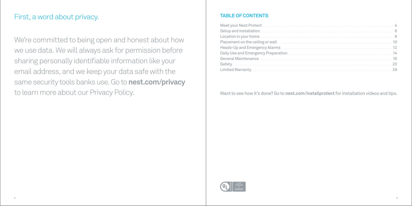 32Want to see how it’s done? Go to nest.com/installprotect for installation videos and tips.First, a word about privacy.We’re committed to being open and honest about how we use data. We will always ask for permission before sharing personally identiﬁable information like your email address, and we keep your data safe with the same security tools banks use. Go to nest.com/privacy to learn more about our Privacy Policy.TABLE OF CONTENTSMeet your Nest Protect . . . . . . . . . . . . . . . . . . . . . . . . . . . . . . . . . . . . . . . . . . . . . . . . . . . . . . . . . . . . . . . . . . . . . . . . . . . . . . . . . . . . . . . . . . . . . . . . .  4Setup and installation  . . . . . . . . . . . . . . . . . . . . . . . . . . . . . . . . . . . . . . . . . . . . . . . . . . . . . . . . . . . . . . . . . . . . . . . . . . . . . . . . . . . . . . . . . . . . . . . . . .  6Location in your home . . . . . . . . . . . . . . . . . . . . . . . . . . . . . . . . . . . . . . . . . . . . . . . . . . . . . . . . . . . . . . . . . . . . . . . . . . . . . . . . . . . . . . . . . . . . . . . . . . .  8Placement on the ceiling or wall . . . . . . . . . . . . . . . . . . . . . . . . . . . . . . . . . . . . . . . . . . . . . . . . . . . . . . . . . . . . . . . . . . . . . . . . . . . . . . . . . . . . . 10Heads-Up and Emergency Alarms  . . . . . . . . . . . . . . . . . . . . . . . . . . . . . . . . . . . . . . . . . . . . . . . . . . . . . . . . . . . . . . . . . . . . . . . . . . . . . . . . . .12Daily Use and Emergency Preparation  . . . . . . . . . . . . . . . . . . . . . . . . . . . . . . . . . . . . . . . . . . . . . . . . . . . . . . . . . . . . . . . . . . . . . . . . . . . . .14General Maintenance  . . . . . . . . . . . . . . . . . . . . . . . . . . . . . . . . . . . . . . . . . . . . . . . . . . . . . . . . . . . . . . . . . . . . . . . . . . . . . . . . . . . . . . . . . . . . . . . . . .16Safety . . . . . . . . . . . . . . . . . . . . . . . . . . . . . . . . . . . . . . . . . . . . . . . . . . . . . . . . . . . . . . . . . . . . . . . . . . . . . . . . . . . . . . . . . . . . . . . . . . . . . . . . . . . . . . . . . . . . . . 20Limited Warranty . . . . . . . . . . . . . . . . . . . . . . . . . . . . . . . . . . . . . . . . . . . . . . . . . . . . . . . . . . . . . . . . . . . . . . . . . . . . . . . . . . . . . . . . . . . . . . . . . . . . . . . . 29