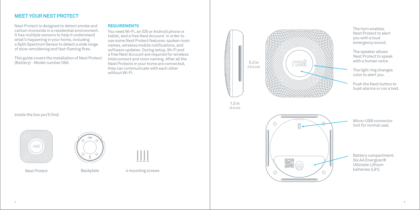 Inside the box you’ll ﬁnd:5.3 in(13.5 cm)1.5 in(3.9 cm)The horn enables  Nest Protect to alert  you with a loud emergency sound.The speaker allows  Nest Protect to speak with a human voice.The light ring changes color to alert you.Push the Nest button to hush alarms or run a test.Micro-USB connector (not for normal use).Battery compartment:  Six AA Energizer® Ultimate Lithium batteries (L91).Nest Protect Backplate 4 mounting screws54MEET YOUR NEST PROTECTNest Protect is designed to detect smoke and carbon monoxide in a residential environment.It has multiple sensors to help it understand what’s happening in your home, including a Split-Spectrum Sensor to detect a wide range of slow-smoldering and fast-ﬂaming ﬁres.This guide covers the installation of Nest Protect (Battery) - Model number 06A.REQUIREMENTSYou need Wi-Fi, an iOS or Android phone or tablet, and a free Nest Account  in order to use some Nest Protect features: spoken room names, wireless mobile notiﬁcations, and software updates. During setup, Wi-Fi and a free Nest Account are required for wireless interconnect and room naming. After all the Nest Protects in your home are connected, they can communicate with each other without Wi-Fi. 