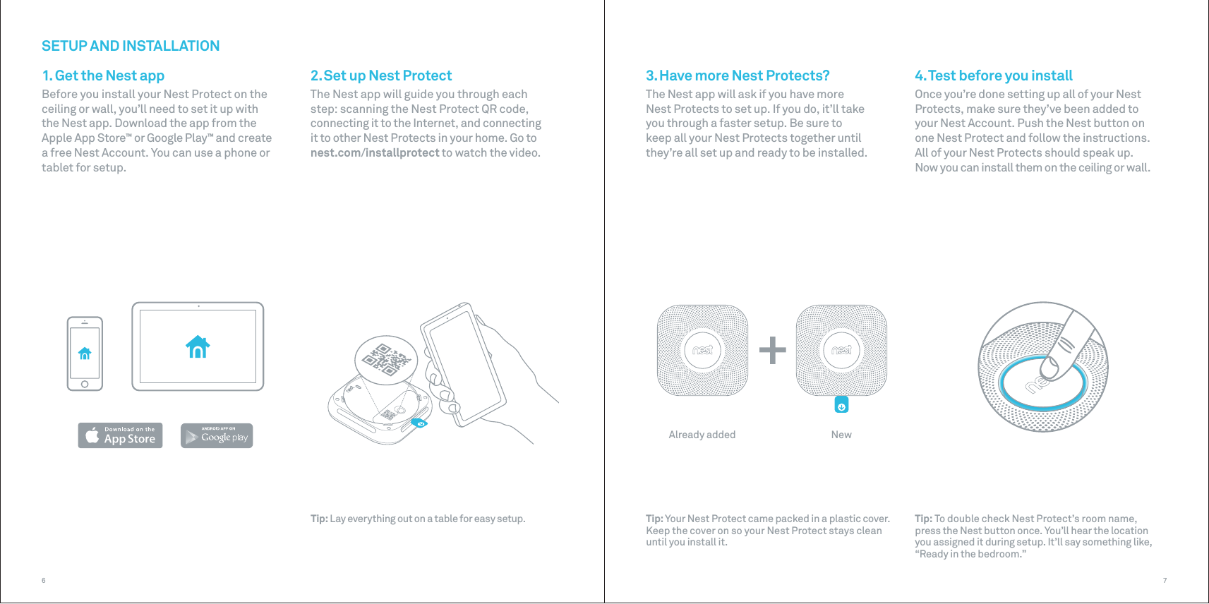 Already added New76SETUP AND INSTALLATION1. Get the Nest appBefore you install your Nest Protect on the ceiling or wall, you’ll need to set it up with the Nest app. Download the app from the Apple App Store™ or Google Play™ and create a free Nest Account. You can use a phone or tablet for setup. Tip: Lay everything out on a table for easy setup.4. Test before you installOnce you’re done setting up all of your Nest Protects, make sure they’ve been added to your Nest Account. Push the Nest button on one Nest Protect and follow the instructions. All of your Nest Protects should speak up. Now you can install them on the ceiling or wall.Tip: To double check Nest Protect’s room name, press the Nest button once. You’ll hear the location you assigned it during setup. It’ll say something like, “Ready in the bedroom.”2. Set up Nest ProtectThe Nest app will guide you through each step: scanning the Nest Protect QR code, connecting it to the Internet, and connecting it to other Nest Protects in your home. Go to nest.com/installprotect to watch the video.Tip: Your Nest Protect came packed in a plastic cover. Keep the cover on so your Nest Protect stays clean until you install it.3. Have more Nest Protects?The Nest app will ask if you have more Nest Protects to set up. If you do, it’ll take you through a faster setup. Be sure to keep all your Nest Protects together until they’re all set up and ready to be installed.