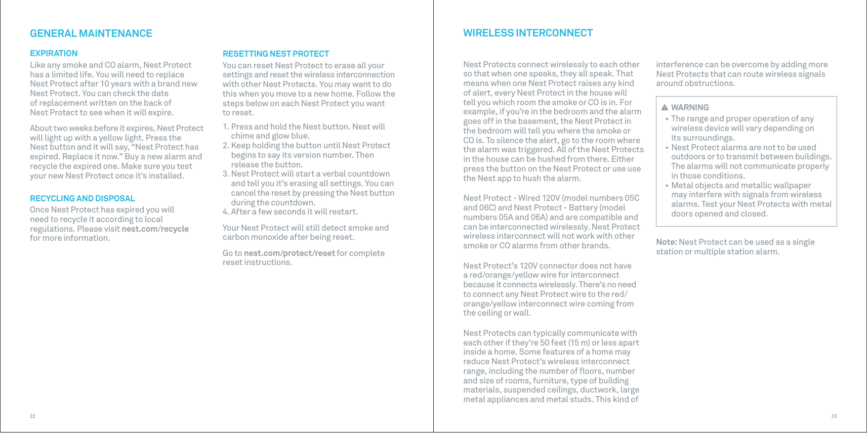2322interference can be overcome by adding more Nest Protects that can route wireless signals around obstructions. WIRELESS INTERCONNECTNest Protects connect wirelessly to each other so that when one speaks, they all speak. That means when one Nest Protect raises any kind of alert, every Nest Protect in the house will tell you which room the smoke or CO is in. For example, if you’re in the bedroom and the alarm goes off in the basement, the Nest Protect in the bedroom will tell you where the smoke or CO is. To silence the alert, go to the room where the alarm was triggered. All of the Nest Protects in the house can be hushed from there. Either press the button on the Nest Protect or use use the Nest app to hush the alarm.Nest Protect - Wired 120V (model numbers 05C and 06C) and Nest Protect - Battery (model numbers 05A and 06A) and are compatible and can be interconnected wirelessly. Nest Protect wireless interconnect will not work with other smoke or CO alarms from other brands.Nest Protect’s 120V connector does not have a red/orange/yellow wire for interconnect because it connects wirelessly. There’s no need to connect any Nest Protect wire to the red/orange/yellow interconnect wire coming from the ceiling or wall.Nest Protects can typically communicate with each other if they’re 50 feet (15 m) or less apart inside a home. Some features of a home may reduce Nest Protect’s wireless interconnect range, including the number of ﬂoors, number and size of rooms, furniture, type of building materials, suspended ceilings, ductwork, large metal appliances and metal studs. This kind of GENERAL MAINTENANCEEXPIRATIONLike any smoke and CO alarm, Nest Protect has a limited life. You will need to replace  Nest Protect after 10 years with a brand new Nest Protect. You can check the date of replacement written on the back of Nest Protect to see when it will expire.About two weeks before it expires, Nest Protect will light up with a yellow light. Press the Nest button and it will say, “Nest Protect has expired. Replace it now.” Buy a new alarm and recycle the expired one. Make sure you test your new Nest Protect once it’s installed.RECYCLING AND DISPOSAL Once Nest Protect has expired you will  need to recycle it according to local regulations. Please visit nest.com/recycle  for more information.RESETTING NEST PROTECTYou can reset Nest Protect to erase all your settings and reset the wireless interconnection with other Nest Protects. You may want to do this when you move to a new home. Follow the steps below on each Nest Protect you want to reset. 1. Press and hold the Nest button. Nest willchime and glow blue.2. Keep holding the button until Nest Protectbegins to say its version number. Thenrelease the button.3. Nest Protect will start a verbal countdownand tell you it’s erasing all settings. You can cancel the reset by pressing the Nest button during the countdown.4. After a few seconds it will restart.Your Nest Protect will still detect smoke and carbon monoxide after being reset. Go to nest.com/protect/reset for complete  reset instructions. WARNING• The range and proper operation of anywireless device will vary depending on its surroundings.• Nest Protect alarms are not to be usedoutdoors or to transmit between buildings. The alarms will not communicate properly in those conditions.• Metal objects and metallic wallpapermay interfere with signals from wireless alarms. Test your Nest Protects with metal doors opened and closed.Note: Nest Protect can be used as a single station or multiple station alarm.