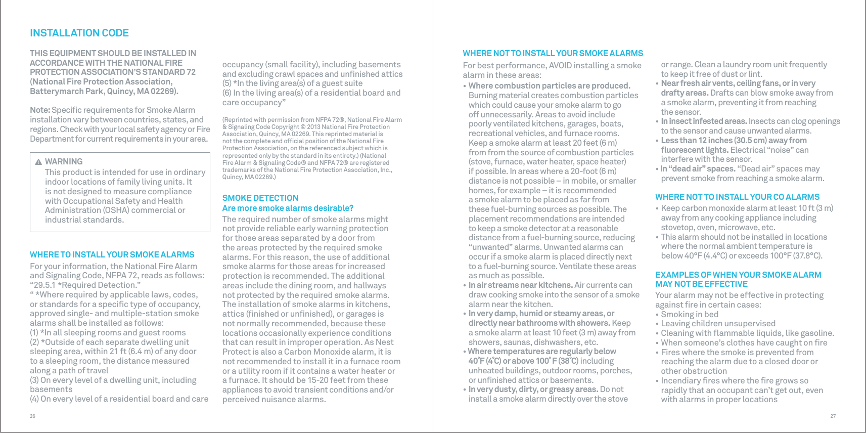 2726occupancy (small facility), including basements and excluding crawl spaces and unﬁnished attics(5) *In the living area(s) of a guest suite(6) In the living area(s) of a residential board and care occupancy”(Reprinted with permission from NFPA 72®, National Fire Alarm &amp; Signaling Code Copyright © 2013 National Fire Protection Association, Quincy, MA 02269. This reprinted material is not the complete and ofﬁcial position of the National Fire Protection Association, on the referenced subject which is represented only by the standard in its entirety.) (National Fire Alarm &amp; Signaling Code® and NFPA 72® are registered trademarks of the National Fire Protection Association, Inc., Quincy, MA 02269.)SMOKE DETECTIONAre more smoke alarms desirable?The required number of smoke alarms might not provide reliable early warning protection for those areas separated by a door from the areas protected by the required smoke alarms. For this reason, the use of additional smoke alarms for those areas for increased protection is recommended. The additional areas include the dining room, and hallways not protected by the required smoke alarms. The installation of smoke alarms in kitchens, attics (ﬁnished or unﬁnished), or garages is not normally recommended, because these locations occasionally experience conditions that can result in improper operation. As Nest Protect is also a Carbon Monoxide alarm, it is not recommended to install it in a furnace room or a utility room if it contains a water heater or a furnace. It should be 15-20 feet from these appliances to avoid transient conditions and/or perceived nuisance alarms.INSTALLATION CODETHIS EQUIPMENT SHOULD BE INSTALLED INACCORDANCE WITH THE NATIONAL FIREPROTECTION ASSOCIATION’S STANDARD 72(National Fire Protection Association,Batterymarch Park, Quincy, MA 02269).Note: Speciﬁc requirements for Smoke Alarm installation vary between countries, states, and regions. Check with your local safety agency or Fire Department for current requirements in your area. WARNINGThis product is intended for use in ordinary indoor locations of family living units. It is not designed to measure compliance with Occupational Safety and Health Administration (OSHA) commercial or industrial standards.WHERE TO INSTALL YOUR SMOKE ALARMSFor your information, the National Fire Alarm and Signaling Code, NFPA 72, reads as follows:“29.5.1 *Required Detection.”“ *Where required by applicable laws, codes, or standards for a speciﬁc type of occupancy, approved single- and multiple-station smoke alarms shall be installed as follows:(1) *In all sleeping rooms and guest rooms(2) *Outside of each separate dwelling unit sleeping area, within 21 ft (6.4 m) of any door to a sleeping room, the distance measured along a path of travel(3) On every level of a dwelling unit, including basements(4) On every level of a residential board and care WHERE NOT TO INSTALL YOUR SMOKE ALARMS For best performance, AVOID installing a smoke alarm in these areas:• Where combustion particles are produced.Burning material creates combustion particleswhich could cause your smoke alarm to go off unnecessarily. Areas to avoid include poorly ventilated kitchens, garages, boats, recreational vehicles, and furnace rooms. Keep a smoke alarm at least 20 feet (6 m) from from the source of combustion particles (stove, furnace, water heater, space heater) if possible. In areas where a 20-foot (6 m) distance is not possible – in mobile, or smaller homes, for example – it is recommended a smoke alarm to be placed as far from these fuel-burning sources as possible. The placement recommendations are intended to keep a smoke detector at a reasonable distance from a fuel-burning source, reducing “unwanted” alarms. Unwanted alarms can occur if a smoke alarm is placed directly next to a fuel-burning source. Ventilate these areas as much as possible.• In air streams near kitchens. Air currents candraw cooking smoke into the sensor of a smokealarm near the kitchen.• In very damp, humid or steamy areas, or directly near bathrooms with showers. Keepa smoke alarm at least 10 feet (3 m) away fromshowers, saunas, dishwashers, etc.• Where temperatures are regularly below 40˚F (4˚C) or above 100˚ F (38˚C) includingunheated buildings, outdoor rooms, porches,or unﬁnished attics or basements.• In very dusty, dirty, or greasy areas. Do notinstall a smoke alarm directly over the stoveor range. Clean a laundry room unit frequently to keep it free of dust or lint.• Near fresh air vents, ceiling fans, or in very drafty areas. Drafts can blow smoke away froma smoke alarm, preventing it from reaching the sensor.• In insect infested areas. Insects can clog openingsto the sensor and cause unwanted alarms.• Less than 12 inches (30.5 cm) away from ﬂuorescent lights. Electrical “noise” caninterfere with the sensor.• In “dead air” spaces. “Dead air” spaces mayprevent smoke from reaching a smoke alarm.WHERE NOT TO INSTALL YOUR CO ALARMS• Keep carbon monoxide alarm at least 10 ft (3 m)away from any cooking appliance including stovetop, oven, microwave, etc.• This alarm should not be installed in locationswhere the normal ambient temperature is below 40°F (4.4°C) or exceeds 100°F (37.8°C).EXAMPLES OF WHEN YOUR SMOKE ALARM MAY NOT BE EFFECTIVEYour alarm may not be effective in protecting against ﬁre in certain cases:• Smoking in bed• Leaving children unsupervised• Cleaning with ﬂammable liquids, like gasoline.• When someone’s clothes have caught on ﬁre• Fires where the smoke is prevented from reaching the alarm due to a closed door orother obstruction• Incendiary ﬁres where the ﬁre grows so rapidly that an occupant can’t get out, evenwith alarms in proper locations