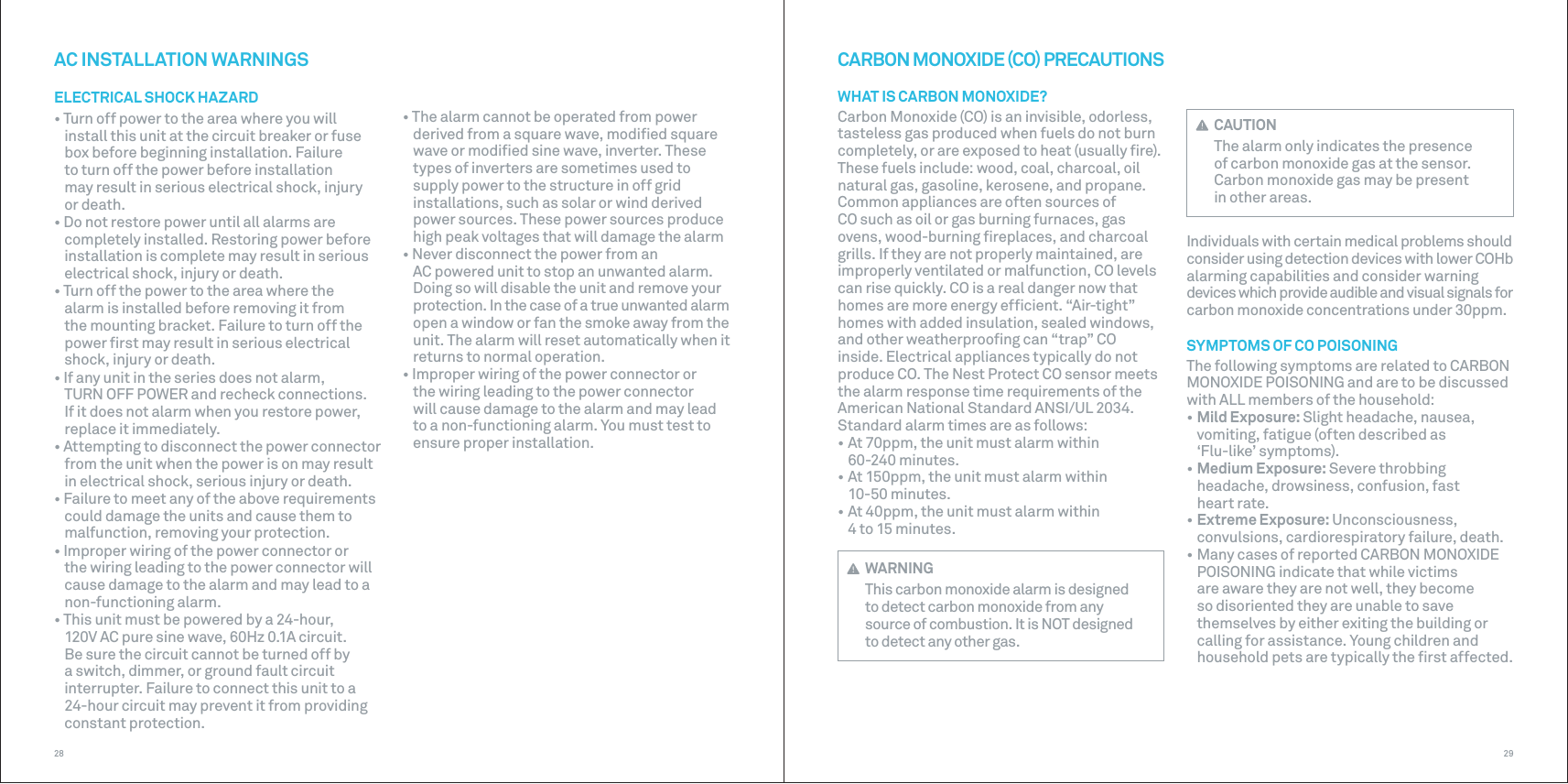 2928CARBON MONOXIDE CO PRECAUTIONSWHAT IS CARBON MONOXIDE?Carbon Monoxide (CO) is an invisible, odorless, tasteless gas produced when fuels do not burn completely, or are exposed to heat (usually ﬁre). These fuels include: wood, coal, charcoal, oil natural gas, gasoline, kerosene, and propane. Common appliances are often sources of CO such as oil or gas burning furnaces, gas ovens, wood-burning ﬁreplaces, and charcoal grills. If they are not properly maintained, are improperly ventilated or malfunction, CO levels can rise quickly. CO is a real danger now that homes are more energy efﬁcient. “Air-tight” homes with added insulation, sealed windows, and other weatherprooﬁng can “trap” CO inside. Electrical appliances typically do not produce CO. The Nest Protect CO sensor meets the alarm response time requirements of the American National Standard ANSI/UL 2034. Standard alarm times are as follows:• At 70ppm, the unit must alarm within60-240 minutes.• At 150ppm, the unit must alarm within10-50 minutes.• At 40ppm, the unit must alarm within4 to 15 minutes. WARNINGThis carbon monoxide alarm is designed to detect carbon monoxide from any source of combustion. It is NOT designed to detect any other gas.• The alarm cannot be operated from power derived from a square wave, modiﬁed square wave or modiﬁed sine wave, inverter. These types of inverters are sometimes used to supply power to the structure in off grid installations, such as solar or wind derived power sources. These power sources produce high peak voltages that will damage the alarm• Never disconnect the power from anAC powered unit to stop an unwanted alarm. Doing so will disable the unit and remove your protection. In the case of a true unwanted alarm open a window or fan the smoke away from the unit. The alarm will reset automatically when itreturns to normal operation.• Improper wiring of the power connector orthe wiring leading to the power connector will cause damage to the alarm and may leadto a non-functioning alarm. You must test to ensure proper installation.AC INSTALLATION WARNINGSELECTRICAL SHOCK HAZARD• Turn off power to the area where you willinstall this unit at the circuit breaker or fuse box before beginning installation. Failure to turn off the power before installation may result in serious electrical shock, injury or death.• Do not restore power until all alarms arecompletely installed. Restoring power before installation is complete may result in serious electrical shock, injury or death.• Turn off the power to the area where thealarm is installed before removing it from the mounting bracket. Failure to turn off the power ﬁrst may result in serious electrical shock, injury or death.• If any unit in the series does not alarm,TURN OFF POWER and recheck connections. If it does not alarm when you restore power, replace it immediately. • Attempting to disconnect the power connectorfrom the unit when the power is on may result in electrical shock, serious injury or death.• Failure to meet any of the above requirementscould damage the units and cause them to malfunction, removing your protection.• Improper wiring of the power connector orthe wiring leading to the power connector will cause damage to the alarm and may lead to a non-functioning alarm.• This unit must be powered by a 24-hour,120V AC pure sine wave, 60Hz 0.1A circuit. Be sure the circuit cannot be turned off by a switch, dimmer, or ground fault circuit interrupter. Failure to connect this unit to a 24-hour circuit may prevent it from providing constant protection. CAUTIONThe alarm only indicates the presence of carbon monoxide gas at the sensor.Carbon monoxide gas may be present inother areas.Individuals with certain medical problems should consider using detection devices with lower COHb alarming capabilities and consider warning devices which provide audible and visual signals for carbon monoxide concentrations under 30ppm.SYMPTOMS OF CO POISONINGThe following symptoms are related to CARBON MONOXIDE POISONING and are to be discussed with ALL members of the household:• Mild Exposure: Slight headache, nausea,vomiting, fatigue (often described as ‘Flu-like’ symptoms).• Medium Exposure: Severe throbbing headache, drowsiness, confusion, fast heart rate.• Extreme Exposure: Unconsciousness,convulsions, cardiorespiratory failure, death.• Many cases of reported CARBON MONOXIDEPOISONING indicate that while victims are aware they are not well, they become so disoriented they are unable to save themselves by either exiting the building or calling for assistance. Young children and household pets are typically the ﬁrst affected.