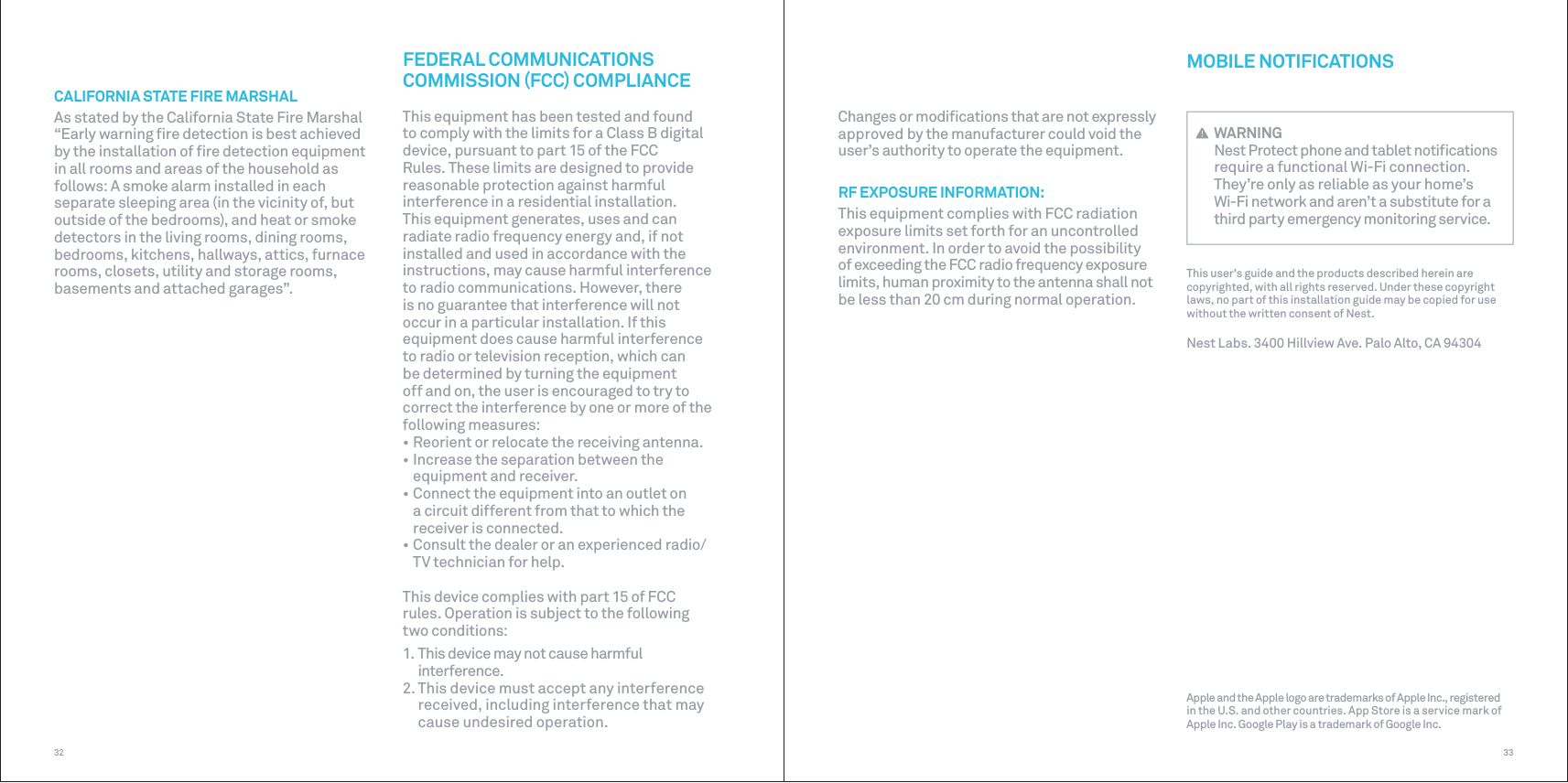 3332CALIFORNIA STATE FIRE MARSHALAs stated by the California State Fire Marshal “Early warning ﬁre detection is best achieved by the installation of ﬁre detection equipment in all rooms and areas of the household as follows: A smoke alarm installed in each separate sleeping area (in the vicinity of, but outside of the bedrooms), and heat or smoke detectors in the living rooms, dining rooms, bedrooms, kitchens, hallways, attics, furnace rooms, closets, utility and storage rooms, basements and attached garages”.MOBILE NOTIFICATIONS WARNINGNest Protect phone and tablet notiﬁcations require a functional Wi-Fi connection. They’re only as reliable as your home’s Wi-Fi network and aren’t a substitute for a third party emergency monitoring service.This user’s guide and the products described herein are copyrighted, with all rights reserved. Under these copyright laws, no part of this installation guide may be copied for use without the written consent of Nest.Nest Labs. 3400 Hillview Ave. Palo Alto, CA 94304Apple and the Apple logo are trademarks of Apple Inc., registered in the U.S. and other countries. App Store is a service mark of Apple Inc. Google Play is a trademark of Google Inc.FEDERAL COMMUNICATIONS COMMISSION FCC COMPLIANCEThis equipment has been tested and found to comply with the limits for a Class B digital device, pursuant to part 15 of the FCC Rules. These limits are designed to provide reasonable protection against harmful interference in a residential installation. This equipment generates, uses and can radiate radio frequency energy and, if not installed and used in accordance with the instructions, may cause harmful interference to radio communications. However, there is no guarantee that interference will not occur in a particular installation. If this equipment does cause harmful interference to radio or television reception, which can be determined by turning the equipment off and on, the user is encouraged to try to correct the interference by one or more of the following measures:• Reorient or relocate the receiving antenna.• Increase the separation between theequipment and receiver.• Connect the equipment into an outlet ona circuit different from that to which thereceiver is connected.• Consult the dealer or an experienced radio/TV technician for help.This device complies with part 15 of FCC  rules. Operation is subject to the following  two conditions:1. This device may not cause harmfulinterference.2. This device must accept any interferencereceived, including interference that maycause undesired operation. Changes or modiﬁcations that are not expressly approved by the manufacturer could void the user’s authority to operate the equipment. RF EXPOSURE INFORMATION:This equipment complies with FCC radiation exposure limits set forth for an uncontrolled environment. In order to avoid the possibility of exceeding the FCC radio frequency exposure limits, human proximity to the antenna shall not be less than 20 cm during normal operation.