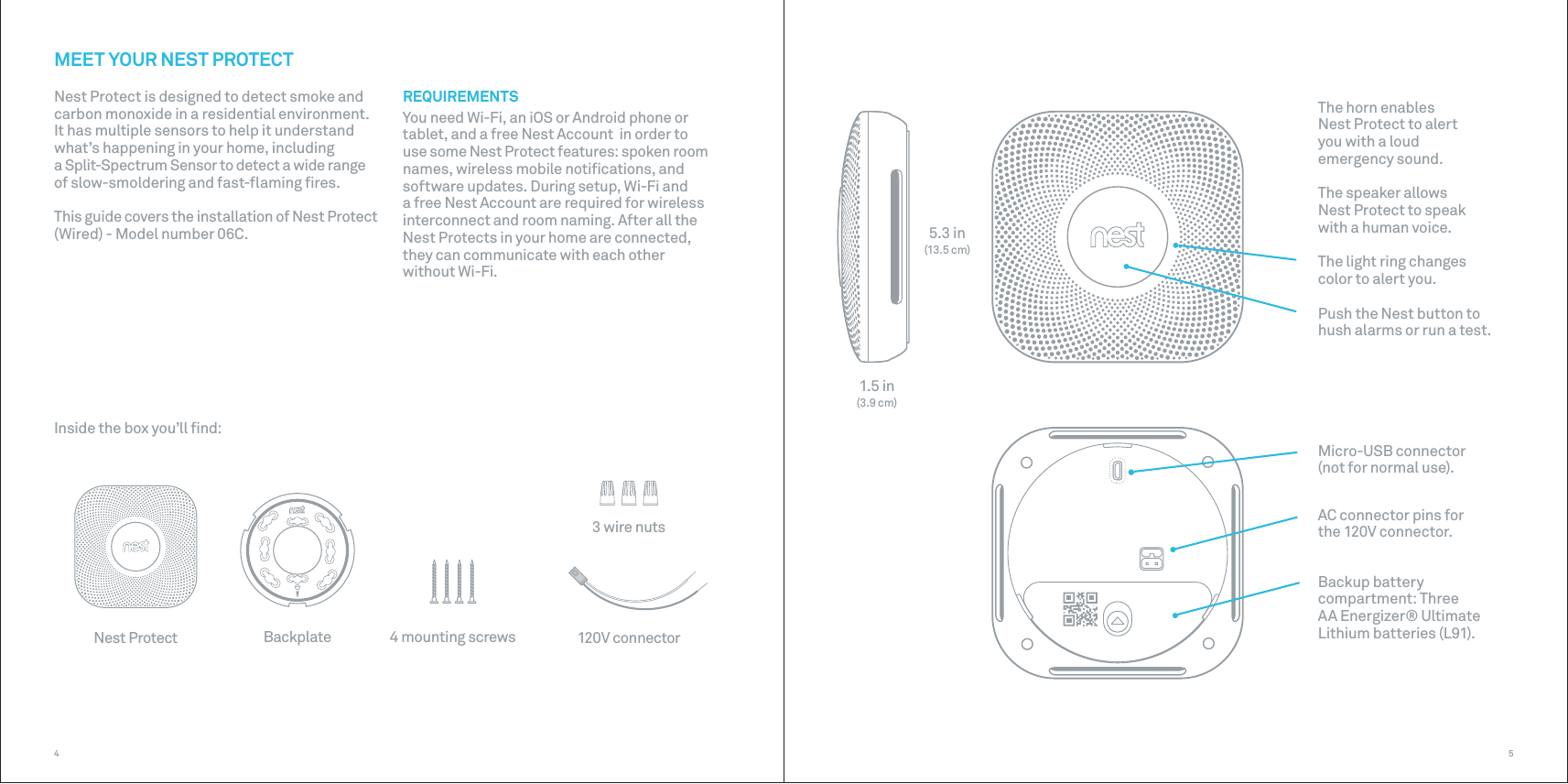 4 mounting screwsNest Protect Backplate 120V connector3 wire nuts5.3 in(13.5 cm)1.5 in(3.9 cm)54MEET YOUR NEST PROTECTREQUIREMENTSYou need Wi-Fi, an iOS or Android phone or tablet, and a free Nest Account  in order to use some Nest Protect features: spoken room names, wireless mobile notiﬁcations, and software updates. During setup, Wi-Fi and a free Nest Account are required for wireless interconnect and room naming. After all the Nest Protects in your home are connected, they can communicate with each other without Wi-Fi. The horn enables  Nest Protect to alert  you with a loud emergency sound.The speaker allows  Nest Protect to speak with a human voice.The light ring changes color to alert you.Push the Nest button to hush alarms or run a test.Micro-USB connector (not for normal use).AC connector pins for  the 120V connector.Backup battery compartment: Three AA Energizer® Ultimate Lithium batteries (L91).Nest Protect is designed to detect smoke and carbon monoxide in a residential environment.It has multiple sensors to help it understand what’s happening in your home, including a Split-Spectrum Sensor to detect a wide range of slow-smoldering and fast-ﬂaming ﬁres.This guide covers the installation of Nest Protect (Wired) - Model number 06C.Inside the box you’ll ﬁnd: