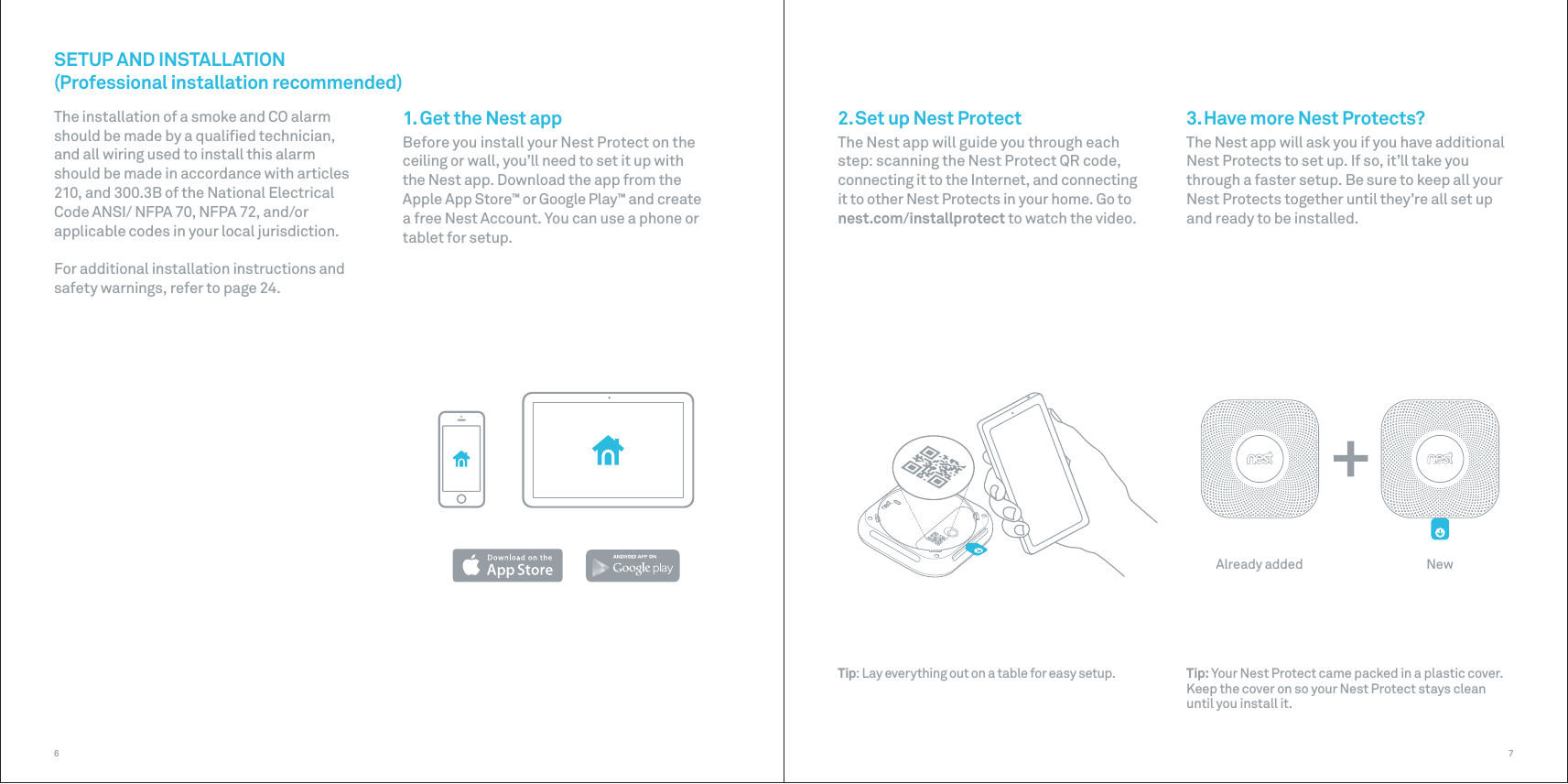 Already added New761. Get the Nest appBefore you install your Nest Protect on the ceiling or wall, you’ll need to set it up with the Nest app. Download the app from the Apple App Store™ or Google Play™ and create a free Nest Account. You can use a phone or tablet for setup. SETUP AND INSTALLATION(Professional installation recommended)3. Have more Nest Protects?The Nest app will ask you if you have additional Nest Protects to set up. If so, it’ll take you through a faster setup. Be sure to keep all your Nest Protects together until they’re all set up and ready to be installed.2. Set up Nest ProtectThe Nest app will guide you through each step: scanning the Nest Protect QR code, connecting it to the Internet, and connecting it to other Nest Protects in your home. Go to nest.com/installprotect to watch the video.The installation of a smoke and CO alarm should be made by a qualiﬁed technician, and all wiring used to install this alarm should be made in accordance with articles 210, and 300.3B of the National Electrical Code ANSI/ NFPA 70, NFPA 72, and/or applicable codes in your local jurisdiction.For additional installation instructions and safety warnings, refer to page 24.Tip: Your Nest Protect came packed in a plastic cover. Keep the cover on so your Nest Protect stays clean until you install it.Tip: Lay everything out on a table for easy setup.