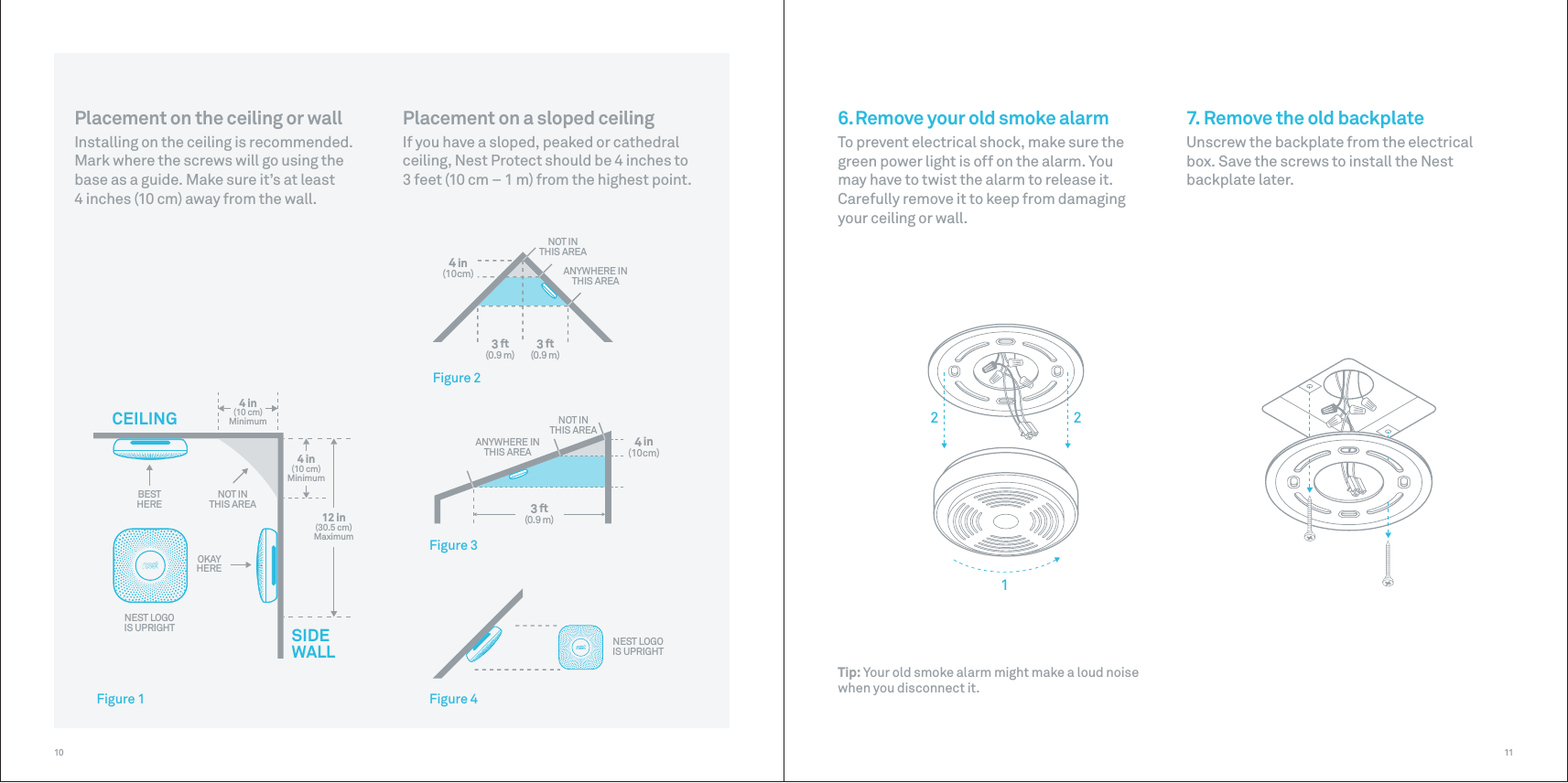 12 in(30.5 cm)MaximumBESTHERE4 in(10 cm)Minimum4 in(10 cm)MinimumNOT INTHIS AREACEILINGSIDEWALLOKAYHERENEST LOGOIS UPRIGHTNOT INTHIS AREAANYWHERE INTHIS AREANOT INTHIS AREAANYWHERE INTHIS AREANEST LOGOIS UPRIGHT4 in(10cm)4 in(10cm)3 ft(0.9 m) 3 ft(0.9 m)3 ft(0.9 m)Figure 1Figure 2Figure 3Figure 412211107. Remove the old backplateUnscrew the backplate from the electrical box. Save the screws to install the Nest backplate later.6. Remove your old smoke alarmTo prevent electrical shock, make sure the green power light is off on the alarm. You may have to twist the alarm to release it. Carefully remove it to keep from damaging your ceiling or wall.Placement on the ceiling or wallInstalling on the ceiling is recommended. Mark where the screws will go using the base as a guide. Make sure it’s at least 4 inches (10 cm) away from the wall.Placement on a sloped ceilingIf you have a sloped, peaked or cathedral ceiling, Nest Protect should be 4 inches to 3 feet (10 cm – 1 m) from the highest point.Tip: Your old smoke alarm might make a loud noise when you disconnect it.