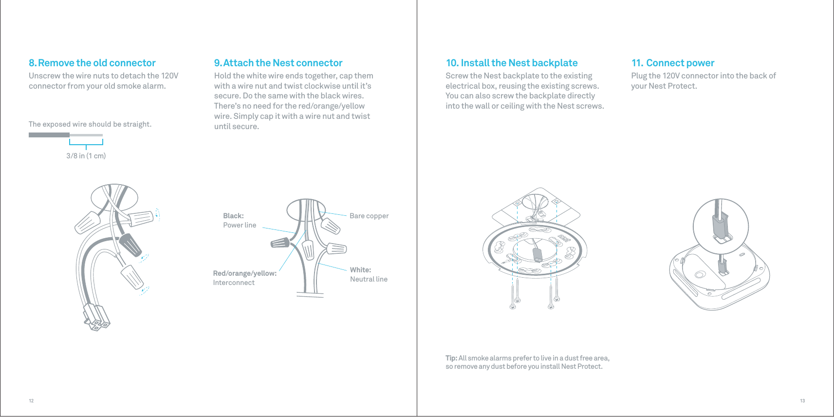 White:Neutral lineBlack: Power lineBare copperRed/orange/yellow: Interconnect3/8 in (1 cm)The exposed wire should be straight.1312Tip: All smoke alarms prefer to live in a dust free area, so remove any dust before you install Nest Protect.9. Attach the Nest connectorHold the white wire ends together, cap them with a wire nut and twist clockwise until it’s secure. Do the same with the black wires. There’s no need for the red/orange/yellow wire. Simply cap it with a wire nut and twist until secure.8. Remove the old connectorUnscrew the wire nuts to detach the 120V connector from your old smoke alarm.10. Install the Nest backplateScrew the Nest backplate to the existing electrical box, reusing the existing screws. You can also screw the backplate directly into the wall or ceiling with the Nest screws.11. Connect powerPlug the 120V connector into the back of your Nest Protect.
