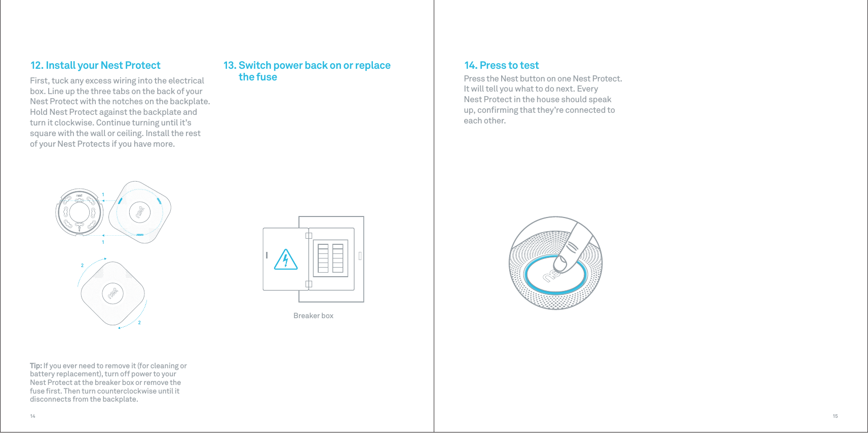 Breaker box1122151412. Install your Nest ProtectFirst, tuck any excess wiring into the electrical box. Line up the three tabs on the back of your Nest Protect with the notches on the backplate. Hold Nest Protect against the backplate and turn it clockwise. Continue turning until it’s square with the wall or ceiling. Install the rest  of your Nest Protects if you have more.13. Switch power back on or replacethe fuse 14. Press to testPress the Nest button on one Nest Protect.  It will tell you what to do next. Every  Nest Protect in the house should speak  up, conﬁrming that they’re connected to  each other.Tip: If you ever need to remove it (for cleaning or battery replacement), turn off power to your  Nest Protect at the breaker box or remove the  fuse ﬁrst. Then turn counterclockwise until it disconnects from the backplate.
