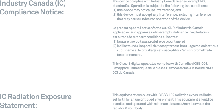 This device complies with Industry Canada license-exempt RSS standard(s). Operation is subject to the following two conditions: (1) this device may not cause interference, and (2)  this device must accept any interference, including interference  that may cause undesired operation of the device.Le pr&eacute;sent appareil est conforme aux CNR d&rsquo;Industrie Canada applicables aux appareils radio exempts de licence. L&rsquo;exploitation  est autoris&eacute;e aux deux conditions suivantes: (1) l&rsquo;appareil ne doit pas produire de brouillage, et (2)  l&rsquo;utilisateur de l&rsquo;appareil doit accepter tout brouillage radio&eacute;lectrique subi, m&ecirc;me si le brouillage est susceptible d&rsquo;en compromettre le fonctionnement.This Class B digital apparatus complies with Canadian ICES-003.Cet appareil num&eacute;rique de la classe B est conforme &agrave; la norme NMB-003 du Canada.This equipment complies with IC RSS-102 radiation exposure limits set forth for an uncontrolled environment. This equipment should be installed and operated with minimum distance 20cm between the radiator &amp; your body.Industry Canada (IC) Compliance Notice:  IC Radiation Exposure Statement:  
