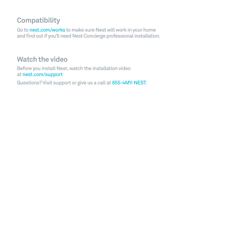 Compatibility Go to nest.com/works to make sure Nest will work in your home and ﬁnd out if you&rsquo;ll need Nest Concierge professional installation.Watch the videoBefore you install Nest, watch the installation video at nest.com/supportQuestions? Visit support or give us a call at 855-4MY-NEST.