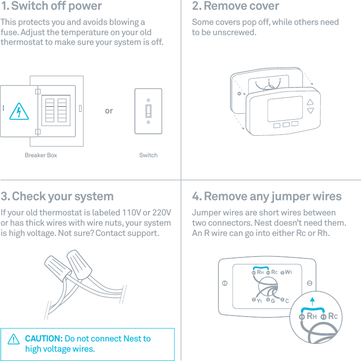 1. Switch off power This protects you and avoids blowing a fuse. Adjust the temperature on your old thermostat to make sure your system is off.2. Remove cover Some covers pop off, while others need  to be unscrewed. CAUTION: Do not connect Nest to  high voltage wires.4. Remove any jumper wires Jumper wires are short wires between  two connectors. Nest doesn&rsquo;t need them. An R wire can go into either Rc or Rh.3. Check your system If your old thermostat is labeled 110V or 220V or has thick wires with wire nuts, your system is high voltage. Not sure? Contact support.Breaker Box Switch