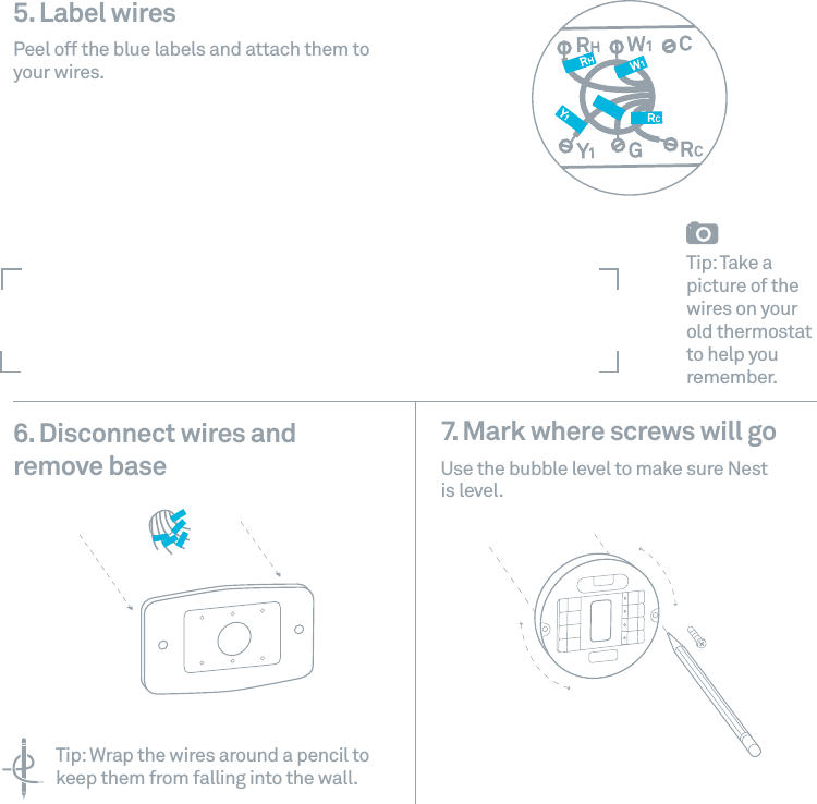 5. Label wires Peel off the blue labels and attach them to your wires. 6. Disconnect wires andremove base7. Mark where screws will go Use the bubble level to make sure Nest is level.Tip: Take a picture of the wires on your old thermostat to help you remember.Tip: Wrap the wires around a pencil to keep them from falling into the wall.
